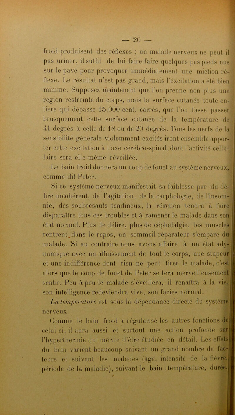 froid produisent des réflexes ; un malade nerveux ne peut-il pas uriner, ilsulfit de lui laire faire quelques pas pieds nus sur le pavé pour provoquer immédiatement une miction ré- flexe. Le résultat n’est pas grand, mais l’excitation a été bien minime. Supposez maintenant que l’on prenne non plus une région restreinte du corps, mais la surface cutanée toute en- tière qui dépasse 15.000 cent, carrés, que l’on fasse passer brusquement cette surface cutanée de la température de 41 degrés à celle de 18 ou de 20 degrés. Tous les nerfs de la sensibilité générale violemment excités iront ensemble appor- ter cette excitation à l’axe cérébro-spinal,dont l'activité cellu- laire sera elle-même réveillée. Le bain froid donnera un coup de fouet au système nerveux, comme dit Peter. Si ce système nerveux manifestait sa faiblesse par du dé- lire incohérent, de l’agitation, de la carphologie, de l’insom- nie, des soubresauts tendineux, la réaction tendra à faire disparaître tous ces troubles et à ramener le malade dans son état normal. Plus de délire, plus de céphalalgie, les muscles rentrent.dans le repos, un sommeil réparateur s'empare du malade. Si au contraire nous avons affaire à un état ady- namique avec un affaissement de tout le corps, une stupeur et une indifférence dont rien ne peut tirer le malade, c'est alors que le coup de fouet de Peter se fera merveilleusement sentir. Peu à peu le malade s’éveillera, il renaîtra à la vie. son intelligence redeviendra vive, son faciès normal. La température est sous la dépendance directe du système nerveux. Comme le bain froid a régularisé les autres fonctions de celui ci, il aura aussi et surtout une action profonde sur l’hyperthermie qui mérite d’être étudiée en détail. Les ellets du bain varient beaucoup suivant un grand nombre de lac teurs et suivant les malades (âge, intensité de la lièvre période de la maladie), suivant le bain (température, durée,