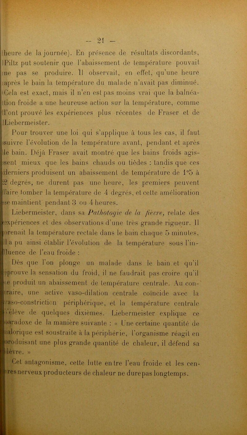 heure de la journée). En présence de résultats discordants, Piltz put soutenir que l’abaissement de température pouvait ne pas se produire. 11 observait, en effet, qu’une heure après le bain la température du malade n’avait pas diminué. 'Cela est exact, mais il n’en est pas moins vrai que la balnéa- ttion froide a une heureuse action sur la température, comme l’ont prouvé les expériences plus récentes de Fraser et de Liebermeister. Pour trouver une loi qui s’applique à tous les cas, il faut ^suivre l’évolution de la température avant, pendant et après le bain. Déjà Fraser avait montré que les bains froids agis- sent mieux que les bains chauds ou tièdes : tandis que ces derniers produisent un abaissement de température de 1°5 à degrés, ne durent pas une heure, les premiers peuvent l'faire tomber la température de 4 degrés, et cette amélioration se maintient pendant 3 ou 4 heures. Liebermeister, dans sa Palhotogie de la /lèvre, relate des expériences et des observations d’une très grande rigueur. 11 orenait la température rectale dans le bain chaque 5 minutes, d a pu ainsi établir l’évolution de la température sous l’in - lluence de l’eau froide : Dès que l’on plonge un malade dans le bain et qu’il uprouve la sensation du froid, il ne faudrait pas croire qu'il ■ e produit un abaissement de température centrale. Au con- iraire, une active vaso-dilation centrale coïncide avec la '/aso-constriction périphérique, et la température centrale j olève de quelques dixièmes. Liebermeister explique ce paradoxe de la manière suivante : « Une certaine quantité de J alorique est soustraite à la périphérie, l’organisme réagit en produisant une plus grande quantité de chaleur, il défend sa |lèvre. » Cet antagonisme, cette lutte entre l’eau froide et les cen- I resnerveux producteurs de chaleur ne durepas longtemps.