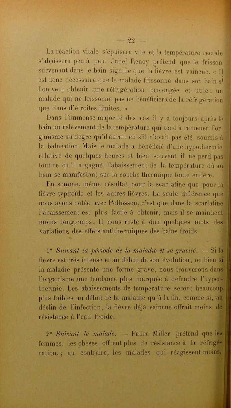 La réaction vitale s’épuisera vite et la température rectale s abaissera peu a peu. Juhel Renoy prétend que le frisson survenant dans le bain signifie que la fièvre est vaincue. « 11 est donc nécessaire que le malade frissonne dans son bain s* l'on veut obtenir une réfrigération prolongée et utile ; un malade qui ne frissonne pas ne bénéficiera de la réfrigération que dans d’étroites limites. » Dans l’immense majorité des cas il y a toujours après le ; bain un relèvement de la température qui tend à ramener l'or- ganisme au degré qu’il aurait eu s’il n’avail pas été soumis à la balnéation. Mais le malade a bénéficié d’une hypoLhermie relative de quelques heures et bien souvent il ne perd pas tout ce qu’il a gagné, l’abaissement de la température dû au bain se manifestant sur la courbe thermique toute entière. En somme, même résultat pour la scarlatine que pour la fièvre typhoïde et les autres fièvres. La seule différence que nous ayons notée avec Pollosson, c’est que dans la scarlatine 1’abaissement est plus facile à obtenir, mais il se maintient moins longtemps. Il nous reste à dire quelques mots des variations des effets antithermiques des bains froids. 1° Suivant la période de la maladie et sa gravité. — Si la fièvre est très intense et au début de son évolution, ou bien si la maladie présente une forme grave, nous trouverons dans l’organisme une tendance plus marquée à défendre l’hyper- thermie. Les abaissements de température seront beaucoup plus faibles au début de la maladie qu’à la fin, comme si, au déclin de l’infection, la fièvre déjà vaincue offrait moins de résistance à l’eau froide. Suivant le malade. — Faure Miller prétend que les femmes, les obèses, offrent plus de résistance à la réfrigé- ration, ; au contraire, les malades qui réagissent moins,