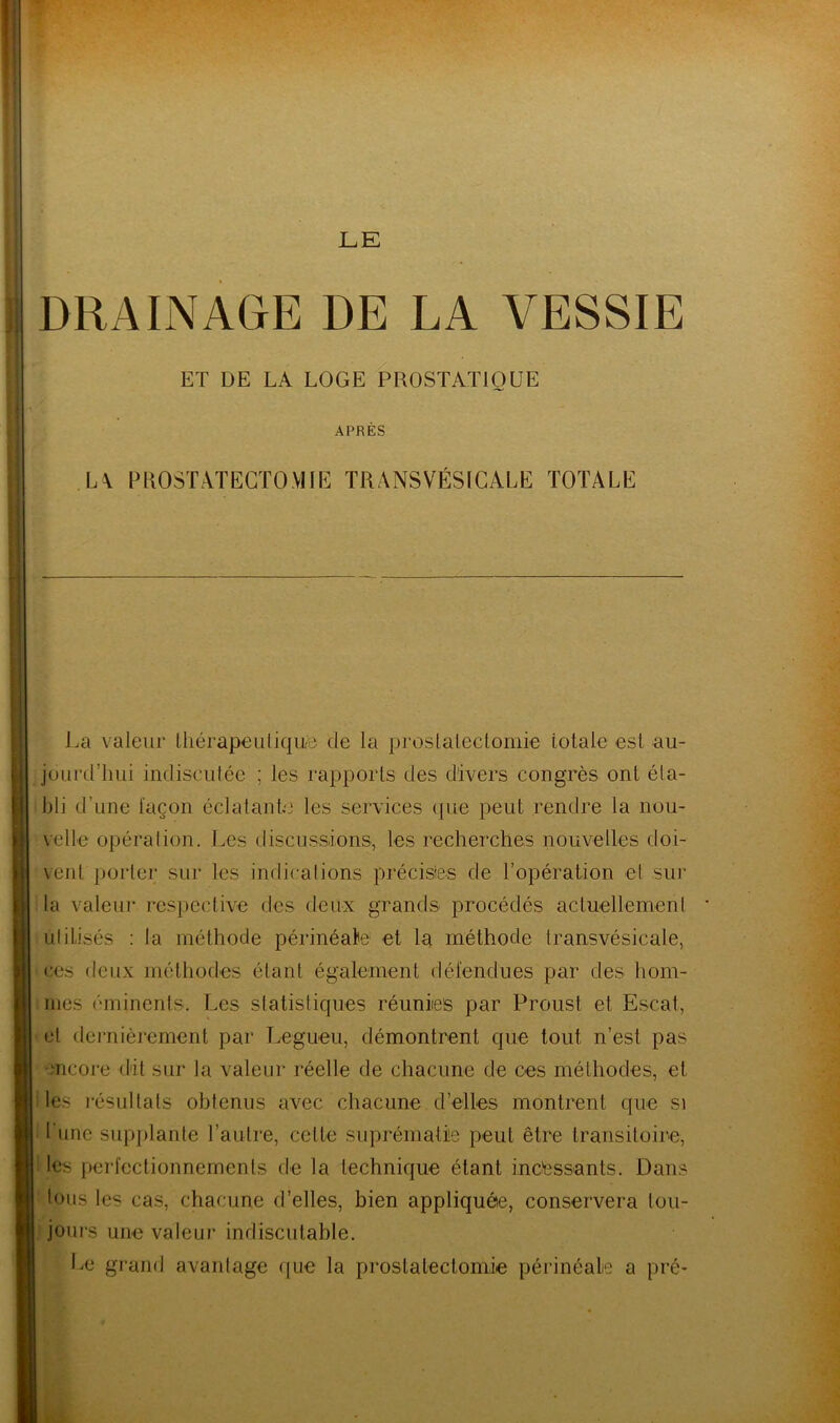 DRAINAGE DE LA VESSIE ET DE LA LOGE PROSTATIQUE APRES L\ PROSTATECTOMIE TRANSVÉSICALE TOTALE J,a valeur thérapeutique de la prostatectomie totale est au- jourd’hui indiscutée ; les rapports des divers congrès ont éta- bli d’une façon éclatante les services que peut rendre la nou- velle opération. Les discussions, les recherches nouvelles doi- vent porter sur les indications précises de l’opération et sur la valeur respective des deux grands- procédés actuellement utilisés : la méthode périnéale et la méthode transvésicale, ces deux méthodes étant également défendues par des hom- mes éminents. Les statistiques réunies par Proust et Escat, et dernièrement par Legueu, démontrent que tout n’est pas encore dit sur la valeur réelle de chacune de ces méthodes, et les résultats obtenus avec chacune d’elles montrent que s» l’une supplante l’autre, celle suprématie peut être transitoire, les perfectionnements de la technique étant incessants. Dans tous les cas, chacune d’elles, bien appliquée, conservera tou- jours une valeur indiscutable. Ee grand avantage que la prostatectomie périnéale a pré-