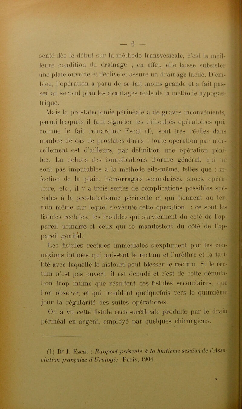 scnlé îles le début sur la méthode Iransvésicale, c’est la meil- leure condition du drainage ; en effet, elle laisse subsister une plaie ouverte -'1 déclive et assure un drainage facile. D’em- blée, l’opération a paru de ce l’ail moins grande et a fait pas- ser au second plan les avantages réels de la méthode hypogas- trique. Mais la prostatectomie périnéale a de graves inconvénients, parmi lesquels il faut signaler les difficultés opératoires qui, comme le fait remarquer Escaf (1), sont très réelles dan- nombre de cas de prostates dures : toute opération par nior- cellement est d’ailleurs, par définition une opération péni- ble. En dehors des complications d’ordre général, qui ne sont pas imputables à la méthode elle-même, telles que : in- fection de la plaie, hémorragies secondaires, shock opéra- toire', etc., il y a trois sortes de complications possibles spé- ciales à la prostatectomie périnéale et (pii tiennent au ter- rain même sur lequel s’exécute cette opération : ce sont les fistules rectales, les troubles qui surviennent du côté de l'ap- pareil urinaire et ceux (pii se manifestent du côté de l’ap- pareil génital. Les fistules rectales immédiates s’expliquent par les con- nexions intimes qui unissant le rectum et l’urèthre et la faci- lité avec laquelle le bistouri peut blesser le rectum. Si le rec- tum n’est pas ouvert, il est dénudé et c’est de cette dénuda- tion trop intime que résultent ces fistules secondaires, que l’on observe, et qui troublent quelquefois vers le quinzième jour la régularité des suites opératoires. On a vu cette fistule recto-uréthrale produite par le drain périnéal en argent, employé par quelques chirurgiens. 0) D- J. E sent : Rapport présenté à la huitième session de dation française d'Urologie. Paris, 1904. l'Asso