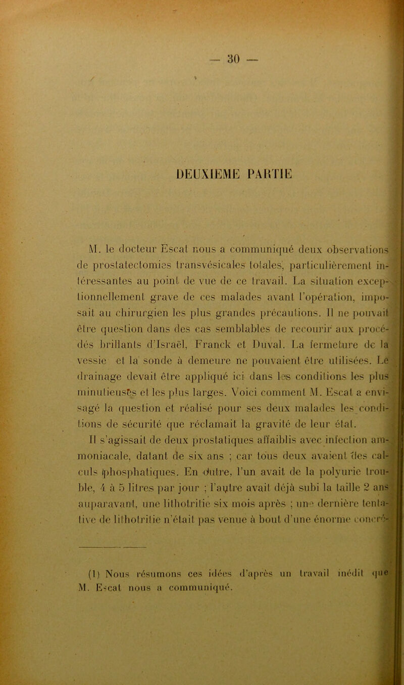 DEUXIEME PARTIE M. le docteur Escat nous a communiqué deux observations de prostatectomies transvésicales totales', particulièrement in- téressantes au point de vue de ce travail. La situation excep- tionnellement grave de ces malades avant l’opération, impo- sait au chirurgien les plus grandes précautions. Il ne pouvait être question dans des cas semblables de recourir aux procé- dés brillants d’Israël, Franck et Duval. La fermeture de la vessie et la sonde à demeure ne pouvaient être utilisées. Le drainage devait être appliqué ici dans les conditions les plus minutieuses et les plus larges. Voici comment M. Escat a envi- sagé la question et réalisé pour ses deux malades les condi- tions de sécurité que réclamait la gravité de leur état. Il s’agissait de deux prostatiques affaiblis avec infection am- moniacale, datant de six ans ; car tous deux avaient Iles cal- culs Iphospbatiques. En dutre, l’un avait de la polyurie trou- ble, 4 à 5 litres par jour ;T’aptre avait déjà subi la taille 2 ans auparavant, une 1 ithotrilie six mois après ; une dernière tenta- tive de litbolritie n’était pas venue à bout, d'une énorme concré- (1) Nous résumons ces idées d’après un travail inédit «pie