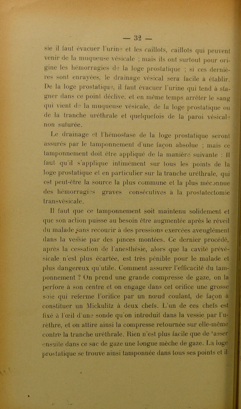 sie il faut évacuer l’urine et les caillots, caillots qui peuvent venir de la muqueuse vésicale ; mais ils ont surtout pour ori- gine les hémorragies' de la loge prostatique ; si ces derniè- res sont enrayées, le drainage vésical sera facile à établir. De la loge prostatique, il faut évacuer l’urine qui tend à sta- gner dans ce point déclive, et en même temps arrêter le sang qui vient de la muqueuse vésicale, de la loge prostatique ou de la tranche uréthrale et quelquefois de la paroi vésical•* non suturée. Le drainage et l'hémostase de la loge prostatique seront assurés par le tamponnement d'une façon absolue ; mais ce tamponnement doit être appliqué de la manière; suivante : 11 faut qu’il s’applique inlimément sur tous les points de la loge prostatique et en particulier sur la tranche uréthrale, qui est peut-être la source la plus commune et la plus méconnue des hémorragies graves consécutives à la prostatectomie transvésicale. Il faut que ce tamponnement soit maintenu solidement et que son action puisse au besoin être augmentée après le réveil du malade ^ans recourir à des pressions exercées aveuglément dans la vessie par des pinces montées. Ce dernier procédé, après la cessation de l’anesthésie, alors que la cavité prévé- sicale n’est plus écartée, est très pénible pour le malade et plus dangereux qu’utile. Comment assurer l’efficacité du tam- ponnement ? On prend une grande compresse de gaze, on la perfore à son centre et on engage dans cet orifice une grosse soie qui referme l’orifice par un nœud coulant, de façon à constituer un Mickulitz à deux chefs. L’un de ces chefs est fixé à l’œil d’une sonde qu’on introduit dans la vessie par l'u- rèthre, et on attire ainsi la compresse retournée sur elle-même contre la tranche uréthrale. Kien n’est plus facile que de 'asser •ensuite dans ce sac de gaze une longue mèche de gaze. La loge prostatique se trouve ainsi tamponnée dans tous ses points et il %