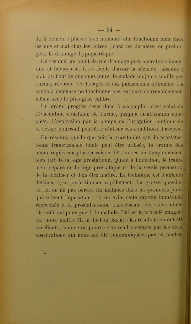 de à demeure placée à ce moment, elle fonctionne bien chez les uns et mal chez les autres ; chez ces derniers, on prolon- gera le drainage hypogastrique. En résumé, au point de vue drainage post-opératoire immé- diat et hémostase, il est facile d’avoir la sécurité absolue mais au bout de quelques jours, le malade toujours souillé par l’urine, réclame (tes lavages et des pansements fréquents. La sonde à demeure ne fonctionne pas toujours convenablement, même avec le plus gros calibre Un grand progrès reste donc à accomplir, c’est celui de l’évacuation constante de l’urine, jusqu’à cicatrisation com- plète. L’aspiration par la pompe ou l’irrigation continue de la vessie pourront peut-être réaliser ces conditions d’asepsie. En résumé, quelle que soit la gravité des cas, la prostatec- tomie transvésicale totale peut être utilisée, la crainte des hémorragies n’a plus sa raison d’être avec un tamponnement bien fait de la loge prostatique. Quant à l’infection, le traite- ment séparé de la loge prostatique et de la vessie permettra, de la localiser et d’en être maître. La technique est d’ailleurs destinée à. se perfectionner rapidement. La grosse question est ici de rie pas perdre les malades dans les premiers jours qui suivent l’opération ; si on évite, cette gravité immédiate reprochée à la prostatectomie tranvésicale, des soins atten- tifs suffiront pour guérir le malade. Tel est le procédé imaginé par notre maître M. le docteur Escat : les résultats en ont été excellents, comme on pourra s’en rendre compte par les deux observations qui nous ont été communiquées par ce maître.