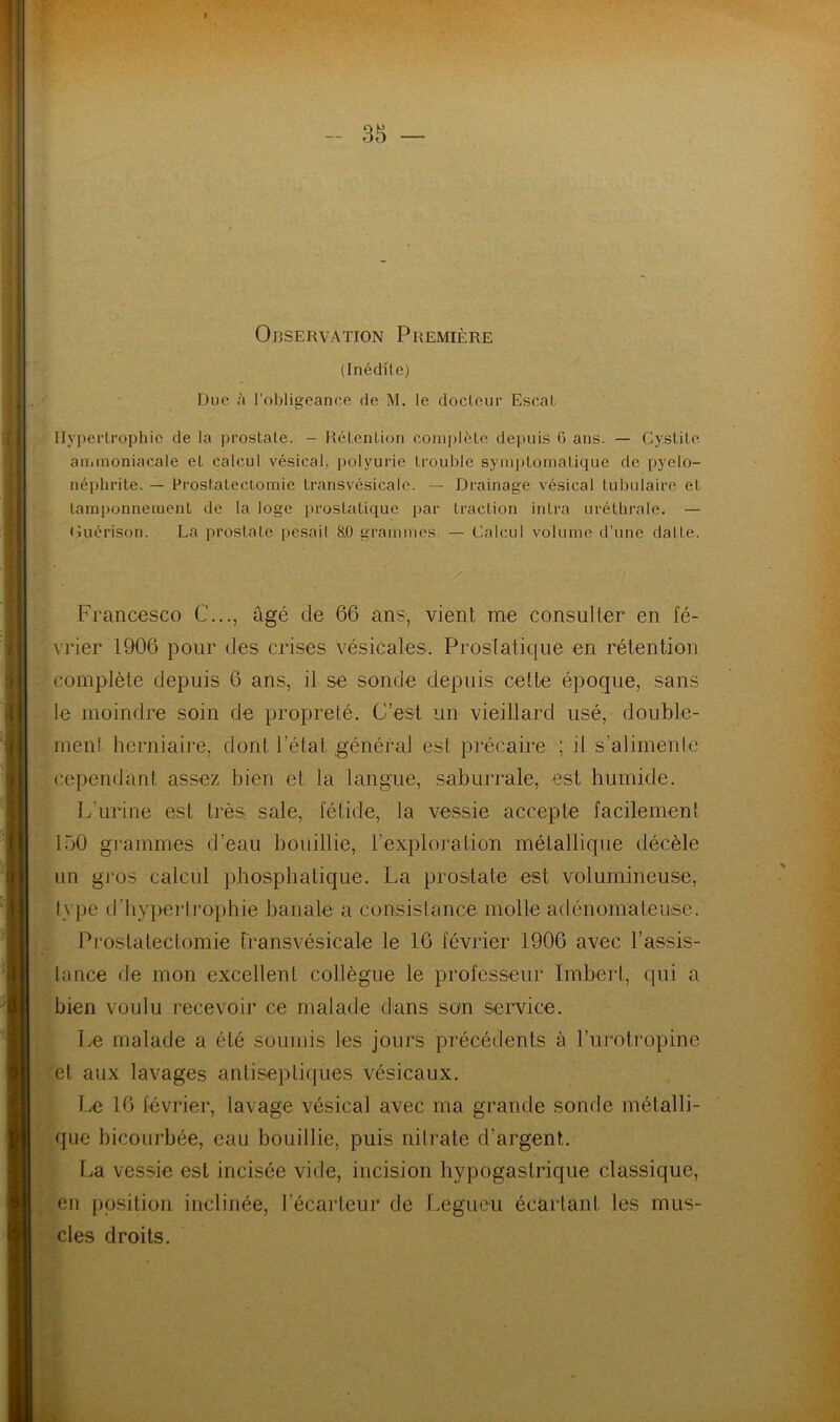 Observation Première (Inédite) Due à l'obligeance de M. le docteur Escal Hypertrophie de la prostate. - Rétention complète depuis 6 ans. — Cystite ammoniacale et calcul vésical, polyurie trouble symptomatique de pyélo- néphrite. — Prostatectomie transvésicale. — Drainage vésical tubulaire et tamponnement de la loge prostatique par traction intra uréthrale. — Guérison. La prostaLe pesait RO grammes — Calcul volume d’une datte. Francesco C..., âgé de 66 ans, vient me consulter en fé- vrier 1906 pour des crises vésicales. Prostatique en rétention complète depuis 6 ans, il se sonde depuis cette époque, sans le moindre soin de propreté. C’est un vieillard usé, double- ment herniaire, dont l’état général est précaire ; il s'alimente cependant assez bien et la langue, saburrale, est humide. L'urine est très sale, fétide, la vessie accepte facilement 150 grammes d’eau bouillie, l’exploration métallique décèle un gros calcul phosphatique. La prostate est volumineuse, type d'hypertrophie banale a consistance molle adénomateuse. Prostatectomie transvésicale le 16 février 1906 avec l’assis- tance de mon excellent collègue le professeur Imbert, qui a bien voulu recevoir ce malade dans son service. Le malade a été soumis les jours précédents à l’urotropine et aux lavages antiseptiques vésicaux. Le 16 février, lavage vésical avec ma grande sonde métalli- que bicourbée, eau bouillie, puis nitrate d’argent. La vessie est incisée vide, incision hypogastrique classique, en position inclinée, l’écarteur de Legueu écartant les mus- cles droits.