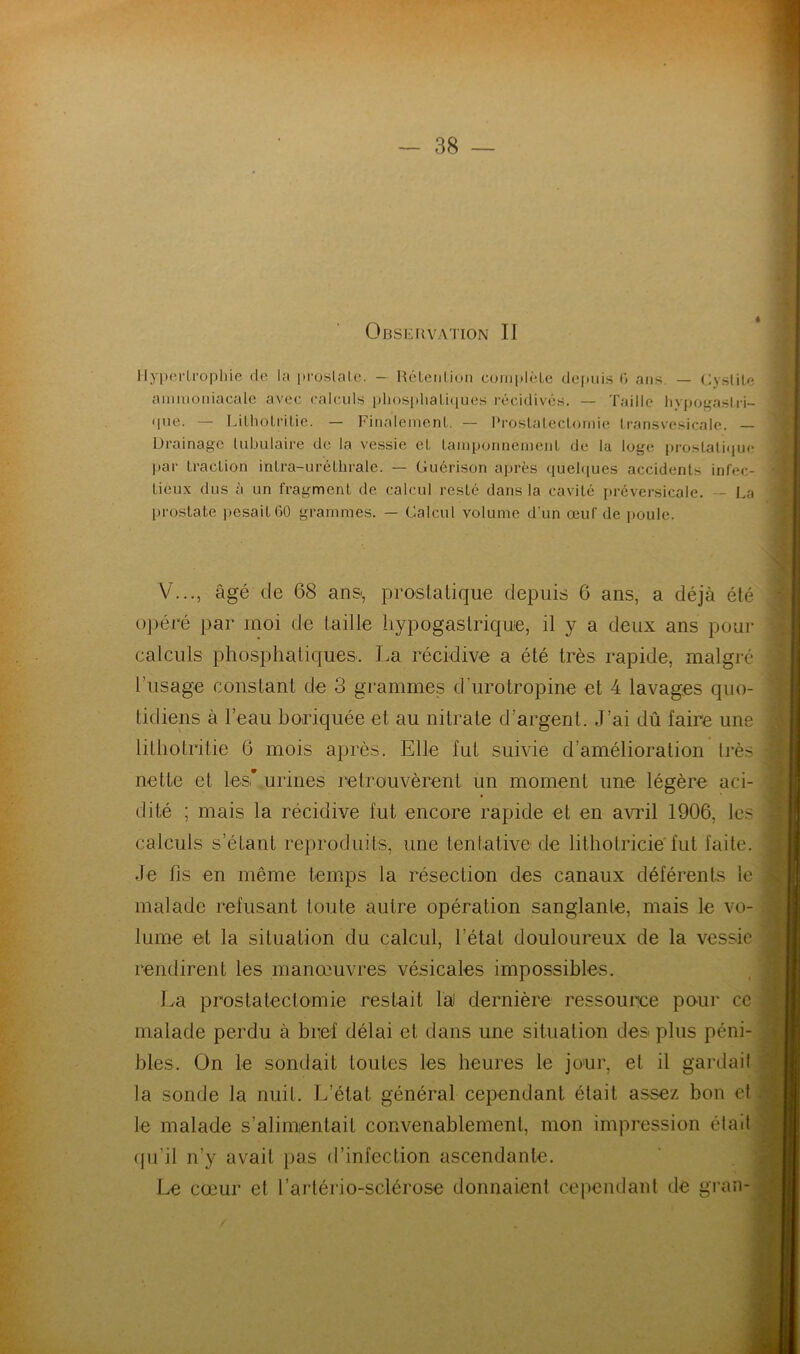 Observation II Hypertrophie de la prostate. — Rétention complète depuis 0 ans — Cystite ammoniacale avec calculs phosphatiques récidives. — Taille hypogastri- que. — Lithotritie. — Finalement. — Prostatectomie transvesicale. — Drainage tubulaire de la vessie et tamponnement de la loge prostatique par traction intra-uréthrale. — Guérison après quelques accidents infec- tieux dus à un fragment de calcul resté dans la cavité préversicale. - La prostate pesait 60 grammes. — Calcul volume d’un œuf de poule. V..., âgé de 68 anss prostatique depuis 6 ans, a déjà été opéré par moi de taille hypogastrique, il y a deux ans pour calculs phosphatiques. La récidive a été très rapide, malgré l’usage constant de 3 grammes d'urotropine et 4 lavages quo- tidiens à l’eau boriquée et au nitrate d’argent. J’ai dû faire une lithotritie 6 mois après. Elle fut suivie d’amélioration très nette et les* urines retrouvèrent un moment une légère aci- dité ; mais la récidive fut encore rapide et en avril 1906, les calculs s’étant reproduits, une tentative de lithotricie fut faite. Je lis en même temps la résection des canaux déférents le malade refusant toute autre opération sanglante, mais le vo- lume et la situation du calcul, l’état douloureux de la vessie rendirent les manœuvres vésicales impossibles. La prostatectomie restait là) dernière ressource pour ce malade perdu à bref délai et dans une situation des plus péni- bles. On le sondait toutes les heures le jour, et il gardait ta sonde la nuit. L’état général cependant était assez bon et le malade s’alimentait convenablement, mon impression éta6 qu’il n’y avait pas d’infection ascendante. Le cœur et l’artério-sclérose donnaient cependant de gran-