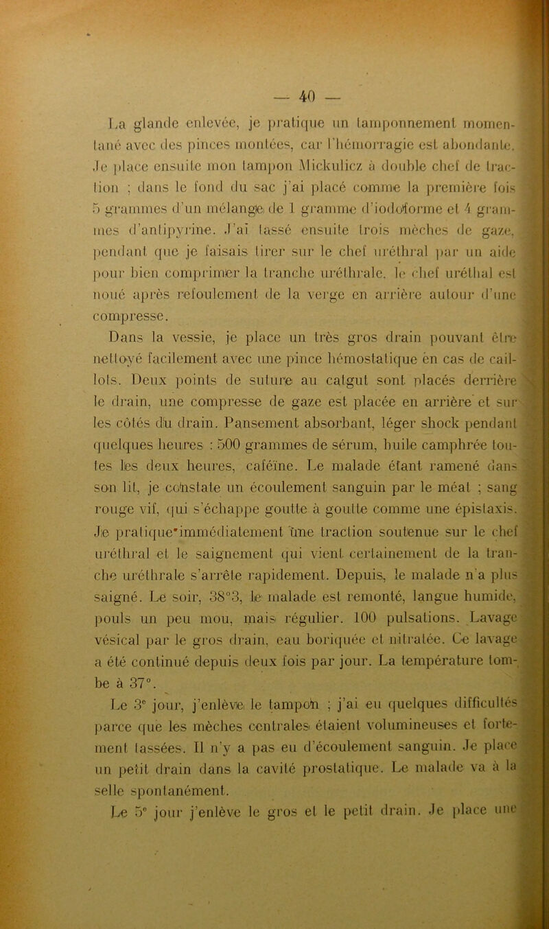 La glande enlevée, je pratique un tamponnement momen- tané avec des pinces montées, car l'hémorragie est abondante. Je place ensuite mon tampon Mickulicz à double chef de trac- tion ; dans le fond du sac j’ai placé connue la première fois 5 grammes d’un mélangtei de 1 gramme d’iodotforme et 4 gram- mes d’antipyrine. -l’ai lassé ensuite (rois mèches de gaze, pendant que je faisais tirer sur le chef uréthral par un aide pour bien comprimer la tranche uréthrale, le chef urétbal est noué après refoulement de la verge en arrière autour d’une compresse. Dans la vessie, je place un très gros drain pouvant être nettoyé facilement avec une pince hémostatique ën cas de cail- lots. Deux points de suture au catgut sont, placés derrière le drain, une compresse de gaze est placée en arrière et sur les côtés dh drain. Pansement absorbant, léger shock pendant quelques heures : 500 grammes de sérum, huile camphrée tou- tes lies deux heures, caféine. Le malade étant ramené dan^ son lit, je constate un écoulement sanguin par le méat ; sang rouge vif, qui s’échappe goutte à goutte comme une épistaxis. Jie pratique*immédiatenient ùne traction soutenue sur le chef uréthral et le saignement qui vient certainement de la tran- che uréthrale s’arrête rapidement. Depuis, le malade n'a plus saigné. Le soir, 38°3, le malade est remonté, langue humide, pouls un peu mou, mais régulier. 100 pulsations. Lavage vésical par le gros drain, eau boriquée et mit ratée. Ce lavage a été continué depuis deux fois par jour. La température tom- be à 37°. Le 3e jour, j’enlève, le tampon ; j’ai eu quelques difficultés parce que les mèches centrales étaient volumineuses et forte- ment lassées. Il n’y a pas eu d’écoulement sanguin. Je place un petit drain dans la cavité prostatique. Le malade va à la selle spontanément. Le 5e jour j’enlève le gros et le petit drain. Je place une j