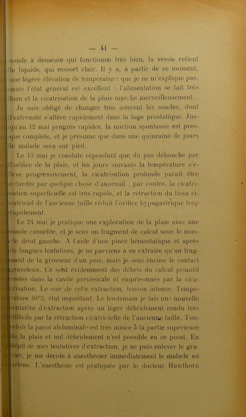 vil *1 sonde à demeure qui fonctionné très bien, la vessie relient le liquide, qui ressort clair. Il y a, à partir de ce moment, une légère élévation de température que je ne m’explique pas, mais l’état général est excellent ; l’alimentation se fait très bien et la cicatrisation de la plaie marche merveilleusement. Je suis obligé de changer très souvent les sondes, dont ^extrémité s'altère rapidement dans la loge prostatique. Jus- qu’au 12 mai progrès rapides, la miction spontanée est pres- que complète, et je présume que dans une quinzaine de jours le malade sera sur pied. Le 13 mai je constate cependant que du pus débouche par l’orifice de la plaie, et les jours suivants la température s’é- lève progressivement, la cicatrisation profonde paraît être retardée par quelque chose d’anormal ; par contre, la cicatri- sation superficielle est très rapide, et la rétraction du tissu ci- catriciel de l'ancienne taille réduit l’orifice hypogastrique trop rapidement. Le 24 mai je pratique une exploration de la plaie avec une -onde cannelée, et je sens un fragment de calcul sous le mus- de droit gauche. A l’aide d’une pince hémostatique et après le longues tentatives, je ne parviens à en extraire qu’un frag- .neuf de la grosseur d'un pois, mais: je sens encore le contact graveleux. Ce sont évidemment des débris du calcul primitif ’eslés dans la cavité prévésicale et emprisonnés par la cica- .risationi. Le soir de celte extraction, frisson intense. Tempé- ature 4Ü°3, état inquiétant. Le lendemain je fais une nouvelle entative d’extraction après un léger débridemenl rendu très lifficile parla rétraction cicatricielle de l’ancienne taille. Tou- • efoisla paroi abdominal-' est très mince a la partie supérieure le la plaie et nul débridemenl n’est possible en ce point. En lépit de mes tentatives d’extraction, je ne puis enlever le gra- ier, je me décide à anesthésier immédiatement le malade au o'Iène. T/anesthésie est pratiquée par le docteur llawihorn