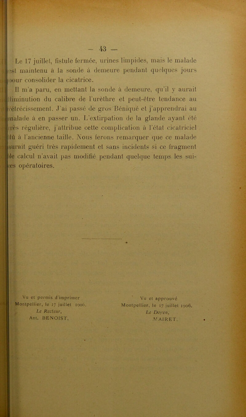 Le 17 juillet, fistule fermée, urines limpides, mais le malade »8St maintenu à la sonde à demeure pendant quelques jours mur consolider la cicatrice. Il m’a paru, en mettant la sonde à demeure, qu’il y aurait diminution du calibre de l’urèthre et peut-être tendance au .•étrécissement. J‘ai passé de gros Béniqué et j’apprendrai au malade à en passer un. L'extirpation de la glande ayant été rès régulière, j’attribue cette complication à l’état cicatriciel lû à l'ancienne taille. Nous ferons remarquer que ce malade aurait guéri très rapidement et sans incidents si ce fragment le calcul n’avait pas modifié pendant quelque temps les sui- es opératoires. Vu et permis d'imprimer Montpellier, le 17 juillet 1906. Le Recteur, Ant. BENOIST. Vu et approuvé Montpellier, le 17 juillet 1906. Le Doyen, M AI R ET.