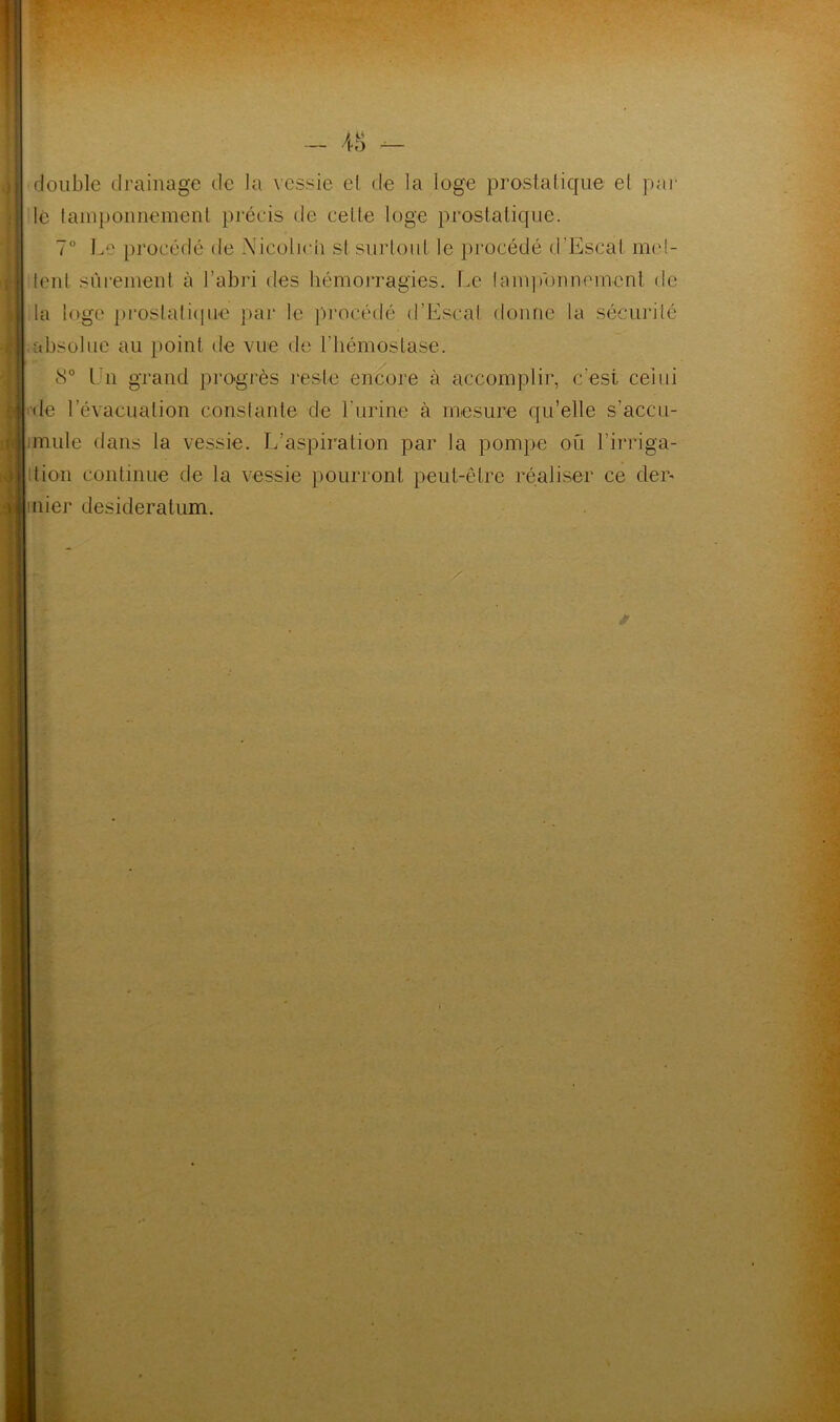 double drainage de la vessie et de la loge prostatique et par lé tamponnement précis de celte loge prostatique. 7° Le procédé de Nicolich si surtout le procédé d'Escal met- tent sûrement à l’abri des hémorragies. Le tamponnement de la loge prostatique par le procédé d’Escal donne la sécurité absolue au point de vue de l’hémostase. 8° Ln grand progrès reste encore à accomplir, c'est celui de l’évacuation constante de l'urine à mesure qu’elle s’accu- miule dans la vessie. L’aspiration par la pompe ou l’irriga- tion continue de la vessie pourront peut-être réaliser ce der* mier desideratum.