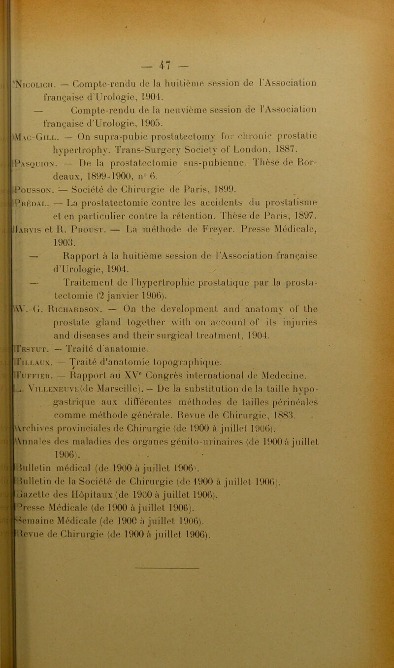 'Nicolicii. — Compte-rendu de la huitième session de l'Association française d’Urologie, 1904. — Compte-rendu de la neuvième session de l’Association française d’Urologie, 1905. Mvc-Gill. — On supra-pnbic proslatcctomy for clironic prostatic hypertrophy. Trans-Surgery Society of London, 1887. Uasouion. — De la prostatectomie sus-pubienne. Thèse de Bor- deaux, 1899-1900, nu 6. fPoussoN. ;— Société de Chirurgie de Paris, 1899. IPbédal. — La prostatectomie contre les accidents du prostatisme et en particulier contre la rétention. Thèse de Paris, 1897. üahyis et R. Proust. — La méthode de Freyer. Presse Médicale, 1905. — Rapport à la huitième session de l’Association française d’Urologie, 1904. — Traitement de l’hypertrophie prostatique par la prosta- tectomie (2 janvier 1906). AV.-G. Richardson. — On the development and anatomy of the prostate gland together with on account of ils injuries and diseases and their surgieal treatment, 1904. IPestut. — Traité d'anatomie. ITillaux. — Traité d’anatomie topographique. ITuffier. — Rapport au XVe Congrès international de Medecine. j. Villeneuve (de Marseille). — De la substitution de la taille hypo- gastrique aux différentes méthodes de tailles périnéales comme méthode générale. Revue de Chirurgie, 1883. Archives provinciales de Chirurgie (de 1900 à juillet 1906). Annales des maladies des organes génito-urinaires (de 1900 à juillet 1906). lulletin médical (de 1900 à juillet 1906'. hdletin de la Société de Chirurgie (de 1900 à juillet 1906). lazetlc des Hôpitaux (de 1900 à juillet 1906). h-esse Médicale (de 1900 à juillet 1906). Semaine Médicale (de 1900 à juillet 1906). tevue de Chirurgie (de 1900 à juillet 1906).