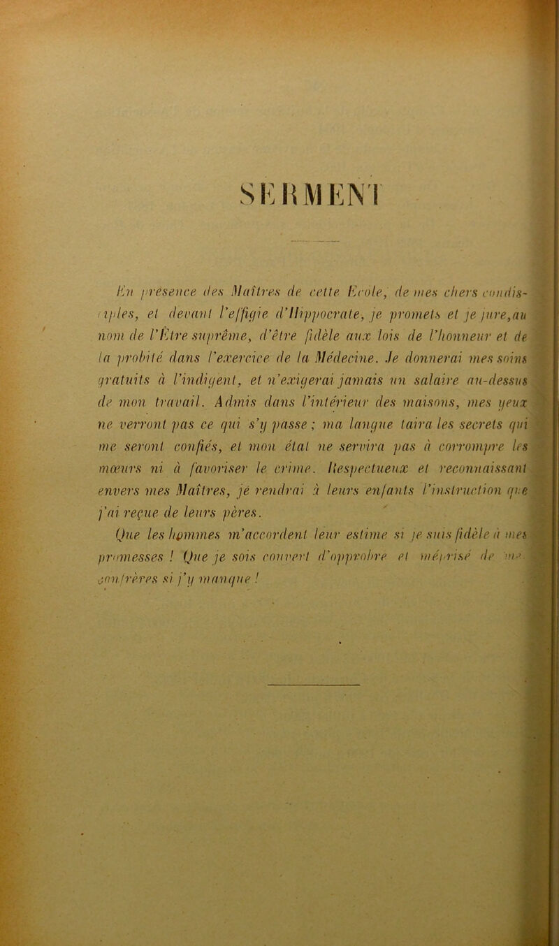 En présence des Maîtres de cette Ecole, de mes cliers condis- nples, et devant I*effigie d’Hippocrate-, je promets et je jure,au nom de l'Etre suprême, d’être fidèle aux lois de l’honneur et de la probilé dans l’exercice de la Médecine. Je donnerai mes soins gratuits à l'indigent, et n’exigerai jamais un salaire au-dessus de mon travail. Admis dans l’intérieur des maisons, mes peux ne verront pas ce qui s’y passe; ma langue taira les secrets qui me seront confiés, et mon état ne servira pas à corrompre les mœurs ni à favoriser le crime. Itespectueux et reconnaissant envers mes Maîtres, jé rendrai à leurs enfants l’instruction que j'ai reçue de leurs pères. Que les hommes m’accordent leur estime si je suis fidèle à mes promesses ! Que je sois couvert d’opprobre et méprisé de vm. confrères si j’y manque !