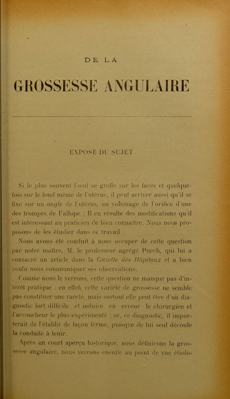 DE LA GROSSESSE ANGULAIRE EXPOSE DE SUJET Si le plus souvent l'œuf se greffe sur les faces et quelque- fois sur le fond même de l'utérus, il peut arriver aussi qu’il se fixe sur un angle de l’utérus, au voisinage de l’orifice d'une des trompes de Fallope : Il en résulte des modifications qu’il est intéressant au praticien de bien connaître. Nous nous pro- posons de les étudier dans ce travail . Nous avons été conduit à nous occuper de cette question par notre maître, Al. le professeur agrégé Puech, qui lui a consacré un article dans la Gazelle des Hôpitaux et a bien voulu nous communiquer ses observations. Comme nous le verrons, celle question ne manque pas d’in- térêt pratique : en effet-, cette variété de grossesse ne semble pas constituer une rareté, mais surtout elle peut être d’un dia- gnostic fort difficile et induire en erreur le chirurgien et I accoucheur le plus -'expérimenté : or, ce diagnostic, il impor- terait de l'établir de façon ferme, puisque de lui seul découle la conduite à tenir. Après un court aperçu historique, nous définirons la gros- sesse angulaire, nous verrons ensuite au point de vue étiolo-