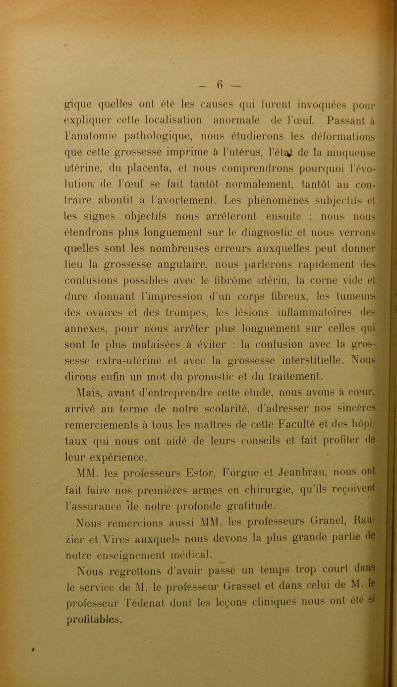 gique quelles ont été les causes qui furent invoquées pour expliquer cette localisation anormale de l’œuf. Passant à If anatomie pathologique, nous étudierons, les déformations que cette grossesse imprime à l’utérus, l’éteU de la muqueuse utérine, du placenta, et nous comprendrons pourquoi l’évo- lution de l’œuf se fait tantôt normalement, tantôt au con- traire aboutit à l’avortement. Les phénomènes subjectifs et les signes objectifs nous arrêteront ensuite ; nous nous étendrons plus longuement sur le diagnostic et nous verrons quelles sont les nombreuses erreurs auxquelles peut donner lieu la grossesse angulaire, nous parlerons rapidement des confusions possibles avec le fibrome utérin, la corne vide et dure donnant l’impression d’un corps fibreux, les tumeurs des ovaires et des trompes, les lésions inflammatoires des annexes, pour nous arrêter plus longuement sur celles qui sont le plus malaisées à éviter : la confusion avec la gros- sesse extra-utérine et avec la grossesse interstitielle. Nous dirons enfin un mot du pronostic et du traitement. Mais, avant d’entreprendre cette étude, nous avons à cœur, arrivé au terme de notre scolarité, d’adresser nos sincères remerciements à tous les maîtres de cette Faculté et des hôpi- taux qui nous ont aidé de leurs conseils et fait profiter de leur expérience. MM. les professeurs Estor, Forgue et Jeanbrau, nous ont fait faire nos premières armes en chirurgie, qu’ils reçoivent l’assurance de notre profonde gratitude. Nous remercions aussi MM. les professeurs Granel, Rau- zier et Vires auxquels nous devons la plus grande partie de notre enseignement médical. Nous regrettons d’avoir passé un temps trop court dans le service de M. le professeur Grasset et dans celui de M. le professeur Tédenat dont les leçons cliniques nous ont été si profitables. *