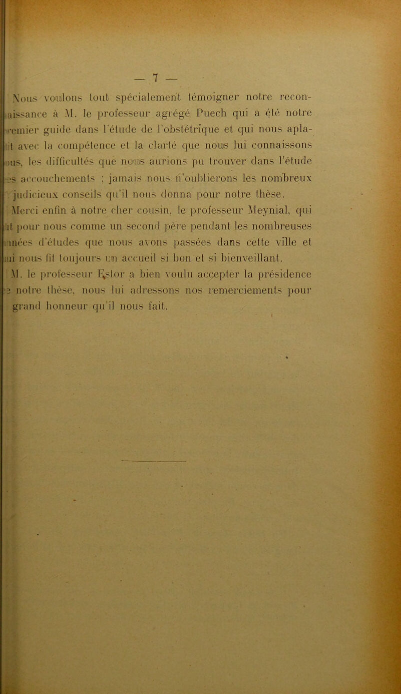 Nous voulions tout spécialemerii témoigner notre recon- aissance à M. le professeur agrégé, Puech qui a été notre '•einier guide dans l'étude de l’obstétrique et qui nous apla- t avec la compétence et la clarté que noms lui connaissons :us, les difficultés que noms aurions pu trouver dans l’étude es accouchements : jamais nous n’oublierons les nombreux judicieux conseils qu’il nous donna pour notre thèse. Merci enfin à notre cher cousin, le professeur Meynial, qui lit pour nous comme un second père pendant les nombreuses niées d’études (pie nous avons passées dans cette ville et aii noms fil toujours r.m accueil si bon et si bienveillant. .M. le professeur E^slor a bien voulu accepter la présidence *3 notre thèse, nous lui adressons nos remerciements pour grand honneur qu'il nous fait.