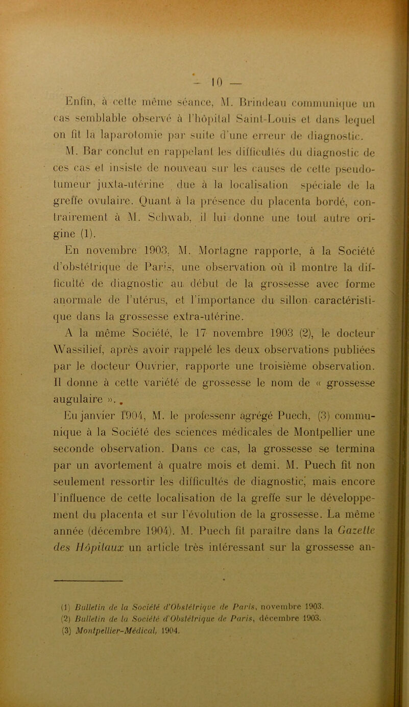 Enfin, à celle même séance, M. Brindeau communique un cas semblable observé à l'hôpital Saint-Louis et dans lequel on fit la laparotomie par suite d’une erreur de diagnostic. M. Bar conclut en rappelant les dil'ficiillés du diagnostic de ces cas el insiste de nouveau sur les causes de cette pseudo- tumeur juxla-utérine due cà la localisation spéciale de la greffe ovulaire. Quant à la présence du placenta bordé, con- I rai rement à M. Schwab, il lui donne une tout autre ori- gine (1). En novembre 1903. M. Mortagne rapporte, à la Société d’obstétrique de Paris, une observation où il montre la dif- ficulté de diagnostic au début de la grossesse avec forme anormale de l’utérus, et l'importance du sillon caractéristi- que dans la grossesse extra-utérine. A la même Société, le 17 novembre 1903 (2), le docteur Wassilief, après avoir rappelé les deux observations publiées par le docteur Ouvrier, rapporte une troisième observation. II donne à cette variété de grossesse le nom de « grossesse augulaire ».. Eu janvier 1904, M, le professeur agrégé Puech, (3) commu- nique à la Société des sciences médicales de Montpellier une seconde observation. Dans ce cas, la grossesse se termina par un avortement à quatre mois et demi. M. Puech fit non seulement ressortir les difficultés de diagnostic,' mais encore l’influence de cette localisation de la greffe sur le développe- ment du placenta et sur révolution de la grossesse. La même année (décembre 1904). M. Puech fit paraître dans la Gazelle des Hôpitaux un article très intéressant sur la grossesse an- (1) Bulletin de lu Société d’Obstétrique de Paris, novembre 1903. (2) Bulletin de la Société d'Obstétrique de Paris, décembre 1903. (3) Montpellier-Médical, 1904.