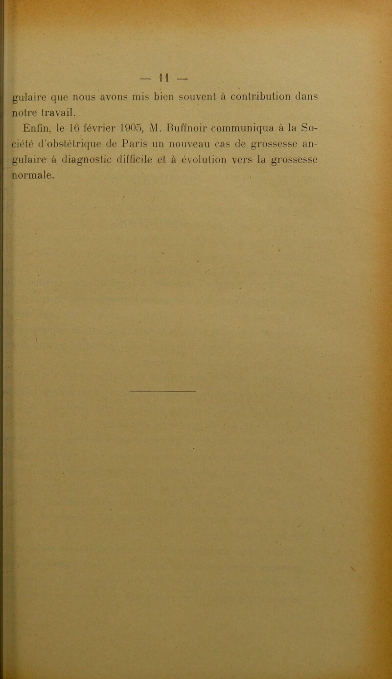 gulaire que nous avons mis bien souvent à contribution dans notre travail. Enfin, le 16 février 1905, M. Buffnoir communiqua à la So- ciété d'obstétrique de Paris un nouveau cas de grossesse an- gulaire à diagnostic difficile et à évolution vers la grossesse normale.