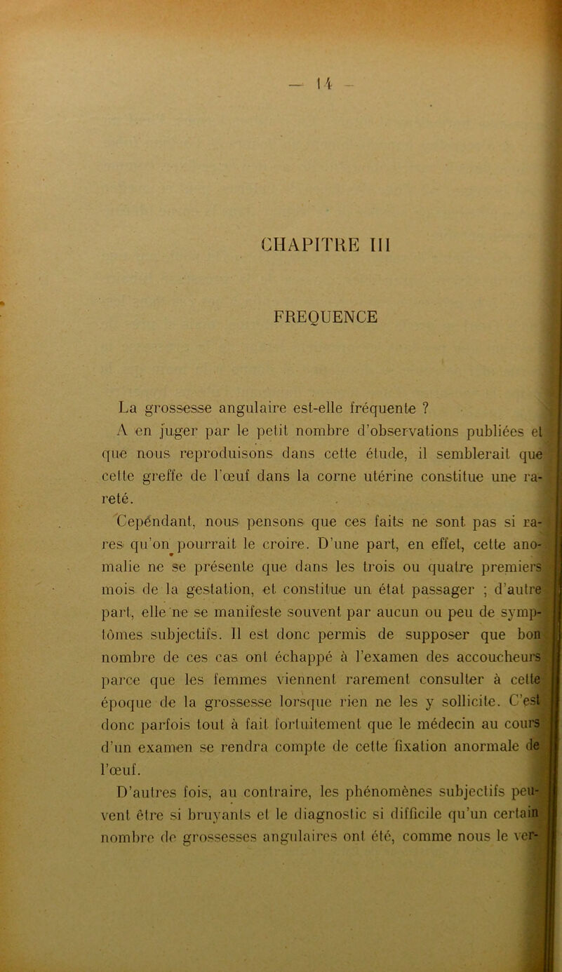 FREOUENCE 1 , La grossesse angulaire est-elle fréquente ? A en juger par le petit nombre d’observations publiées et que nous reproduisons dans cette étude, il semblerait que celte greffe de l’œuf dans la corne utérine constitue une ra- reté. Cependant, nous pensons que ces faits ne sont pas si ra- res qu’on pourrait le croire. D’une part, en effet, cette ano- * I malie ne se présente que dans les trois ou quatre premiers mois de la gestation, et constitue un état passager ; d’autre part, elle ne se manifeste souvent par aucun ou peu de symp- tômes subjectifs. Il est donc permis de supposer que bon nombre de ces cas ont échappé à l’examen des accoucheurs parce que les femmes viennent rarement consulter à celte époque de la grossesse lorsque rien ne les y sollicite. C’est donc parfois tout à fait fortuitement que le médecin au cours d’un examen se rendra compte de cette fixation anormale de l’œuf. ■ D’autres fois, au contraire, les phénomènes subjectifs peu- vent être si bruyants et le diagnostic si difficile qu’un certain nombre de grossesses angulaires ont été, comme nous le ver- —