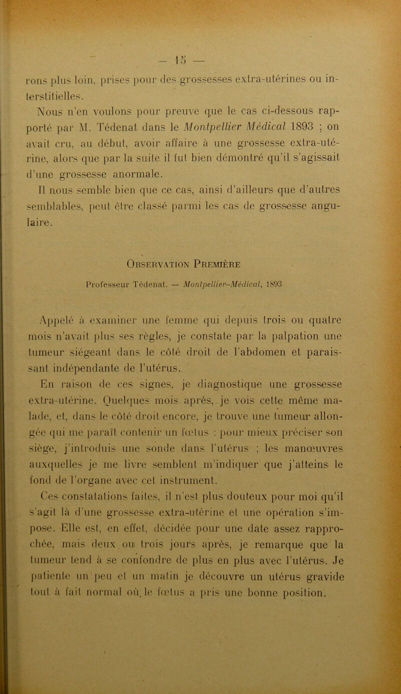 rons plus loin, prises pour des grossesses extra-utérines ou in- terstitielles. Nous n’en voulons pour preuve que le cas ci-dessous rap- porté par M. Tédenat dans le Montpellier Médical 1893 ; on avait cru, au début, avoir affaire à une grossesse extra-uté- rine, alors que par la suite il fut bien démontré qu’il s’agissait d’une grossesse anormale. Il nous semble bien que ce cas, ainsi d’ailleurs que d’autres semblables, peut être classé parmi les cas de grossesse angu- laire. Observation Première Professeur Tédenat. — Montpellier-Médical, 1893 Appelé à examiner une femme qui depuis trois ou quatre mois n’avait plus ses règles, je constate par la palpation une tumeur siégeant dans le côté droit de l’abdomen et parais- sant indépendante de l’utérus. En raison de ces signes, je diagnostique une grossesse extra-utérine. Quelques mois après, je vois cette même ma- lade, et, dans le côté droit encore, je trouve une tumeur allon- gée qui me paraît contenir un fœtus : pour mieux préciser son siège, j’introduis une sonde dans l’utérus ; les manœuvres auxquelles je me livre semblent m’indiquer que j’atteins le fond de l’organe avec cet instrument. Ces constatations faites, il n'est plus douteux pour moi qu’il s’agit là d’une grossesse extra-utérine et une opération s’im- pose. Elle est, en effet, décidée pour une date assez rappro- chée, mais deux, ou trois jours après, je remarque que la tumeur tend à se confondre de plus en plus avec l’utérus.. Je patiente un peu et un matin je découvre un utérus gravide tout à fait normal où.le fœtus a pris une bonne position.