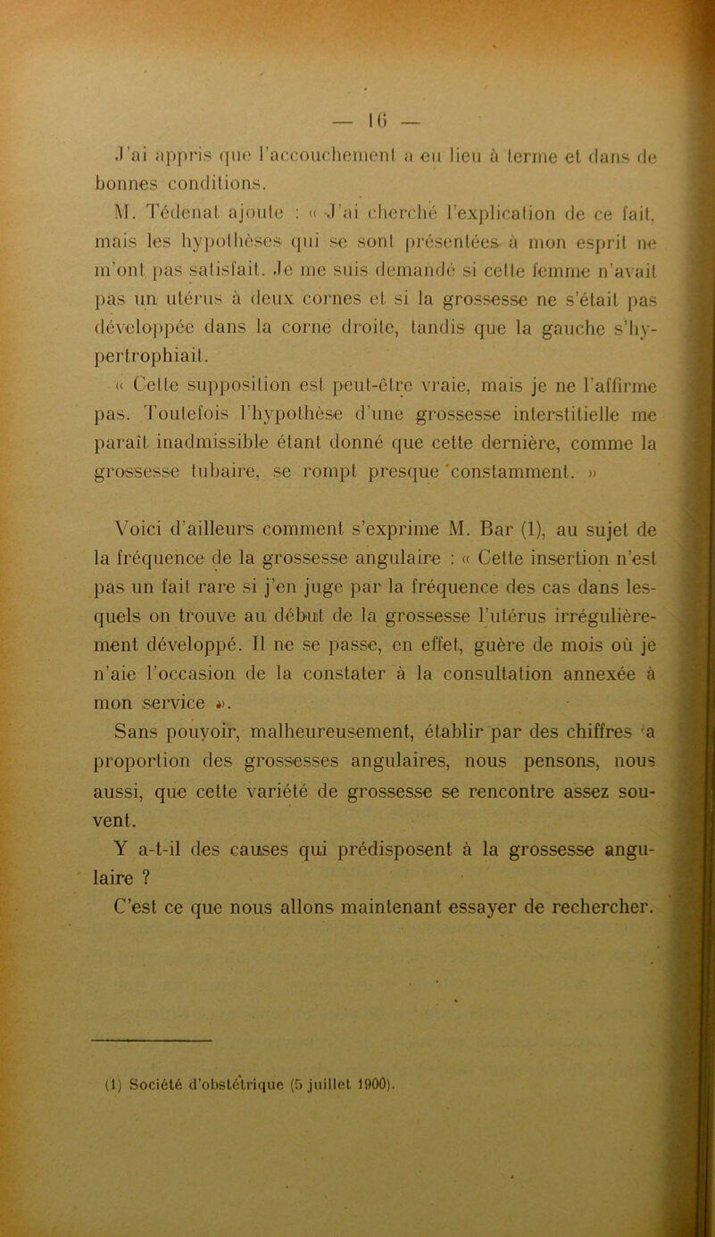 .l’ai appris que l'accouchement a en lieu à terme et dans de bonnes conditions. M. Tédenat ajoute : « J’ai cherché l’explication de ce fait, mais les hypothèses qui se sont présentées à mon esprit ne m’ont pas satisfait. Je me suis demandé si celte femme n’avait pas un, utérus à deux cornes et si la grossesse ne s’était pas développée dans la corne droite, tandis que la gauche s’hy- pertrophiait. (( Celte supposition est peut-être vraie, mais je ne l’affirme pas. Toutefois l’hypothèse d’une grossesse interstitielle me paraît inadmissible étant donné que cette dernière, comme la grossesse tubaire, se rompt presque constamment. » Voici d’ailleurs comment s’exprime M. Bar (1), au sujet de la fréquence de la grossesse angulaire : « Cette insertion n’est pas un fait rare si j’en juge par la fréquence des cas dans les- quels on trouve au début de la grossesse l’utérus irrégulière- ment développé. Il ne se passe, en effet, guère de mois où je n’aie l’occasion de la constater à la consultation annexée à mon service ». Sans pouvoir, malheureusement, établir par des chiffres a proportion des grossesses angulaires, nous pensons, nous aussi, que cette variété de grossesse se rencontre assez sou- vent. Y a-t-il des causes qui prédisposent à la grossesse angu- laire ? C’est ce que nous allons maintenant essayer de rechercher.