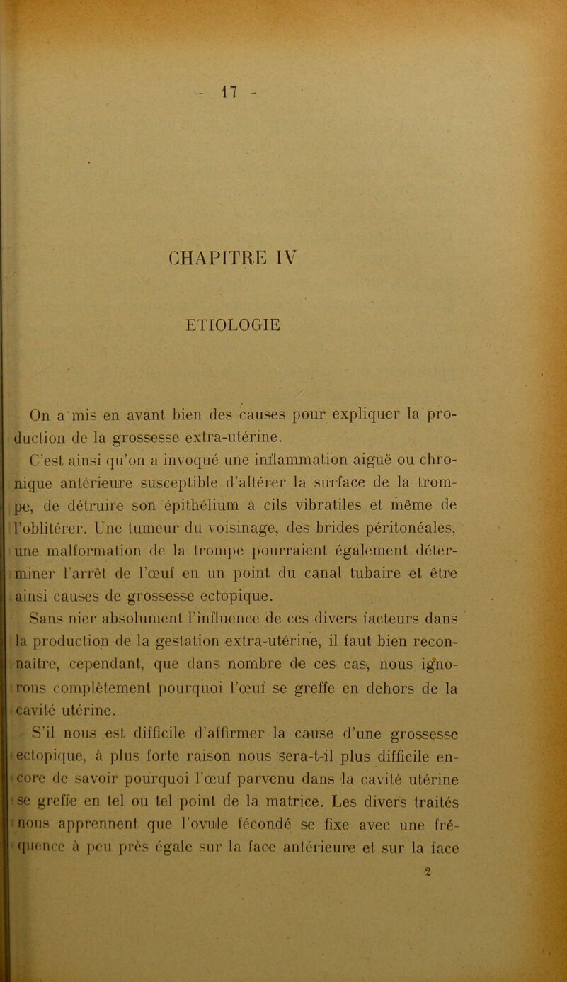 ETIOLOGIE - . ' _/ On a mis en avant bien des causes pour expliquer la pro- duction de la grossesse extra-utérine. C’est ainsi qu’on a invoqué une inflammation aiguë ou chro- nique antérieure susceptible d’altérer la surface de la trom- pe, de détruire son épithélium à cils vibratiles et même de l’oblitérer. Une tumeur du voisinage, des brides péritonéales, une malformation de la trompe pourraient également déter- miner l’arrêt de l’œuf en un point du canal tubaire et être ainsi causes de grossesse ectopique. Sans nier absolument l’influence de ces divers facteurs dans la production de la gestation extra-utérine, il faut bien recon- naître, cependant, que dans nombre de ces cas-, nous igno- rons complètement pourquoi l’œuf se greffe en dehors de la cavité utérine. S’il nous est difficile d’affirmer la cause d’une grossesse ectopique, à plus forte raison nous sera-t-il plus difficile en- core de savoir pourquoi l’œuf parvenu dans la cavité utérine se greffe en tel ou tel point de la matrice. Les divers traités nous apprennent que l’ovule fécondé s-e fixe avec une fré- quence à peu près égale sur la face antérieure et sur la face