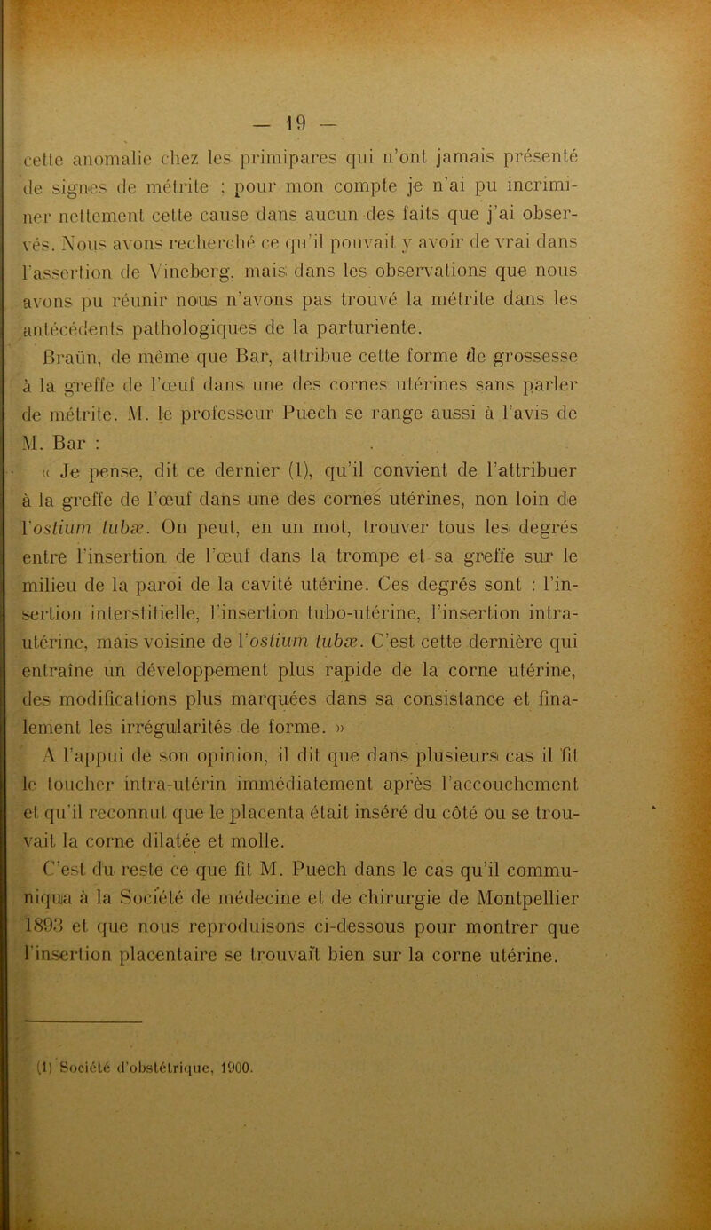 cette anomalie chez les primipares qui n’ont jamais présenté de signes de métrite ; pour mon compte je n’ai pu incrimi- ner nettement cette cause dans aucun des laits que j’ai obser- vés. Nous avons recherché ce qu’il pouvait y avoir de vrai dans l’assertion de Vineberg, mais; dans les observations que nous avons pu réunir nous n’avons pas trouvé la métrite dans les antécédents pathologiques de la parturiente. Braün, de même que Bar, attribue cette forme de grossesse à la greffe de l’œuf dans une des cornes utérines sans parler de métrite. M. le professeur Puech se range aussi à l’avis de M. Bar : . a Je pense, dit ce dernier (1), qu’il convient de l’attribuer à la greffe de l’œuf dans une des cornes utérines, non loin de Y ostium tubæ. On peut, en un mot, trouver tous les degrés entre l'insertion de l'œuf dans la trompe et sa greffe sur le milieu de la paroi de la cavité utérine. Ces degrés sont ; l’in- sertion interstitielle, l’insertion tubo-utérine, l’insertion intra- utérine, mais voisine de Vostium tubæ. C’est cette dernière qui entraîne un développement plus rapide de la corne utérine, des modifications plus marquées dans sa consistance et fina- lement les irrégularités de forme. » A l’appui de son opinion, il dit que dans plusieurs cas il fit le toucher intra-utérin immédiatement après l'accouchement et qu’il reconnut que le placenta était inséré du côté Ou se trou- vait la corne dilatée et molle. C’est du reste ce que fd M. Puech dans le cas qu’il commu- niqua à la Société de médecine et de chirurgie de Montpellier 1893 et. que nous reproduisons ci-dessous pour montrer que l'insertion placentaire se trouvait bien sur la corne utérine.