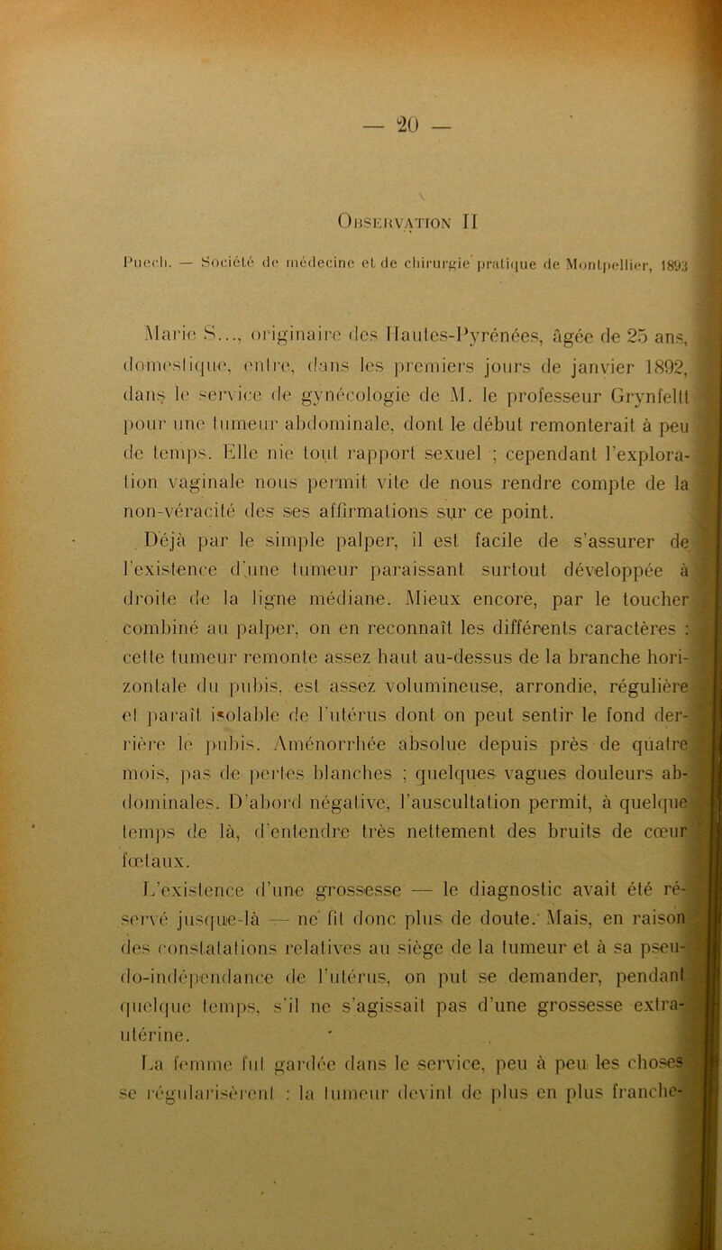 — °20 — Observation II Pucr.h. — Société do médecine eL de chirurgie’pratique de Montpellier, 189B Mario S..., originaire des Hautes-Pyrénées, âgée de 25 ans, domestique, entre, dans les premiers jours de janvier 1892, dans le service de gynécologie de M. le professeur Grynfeltt pour une tumeur abdominale, dont le début remonterait à peu de temps. Elle nie tout rapport sexuel ; cependant l’explora- tion vaginale nous permit vite de nous rendre compte de la non-véracité des ses affirmations sur ce point. Déjà par le simple palper, il est facile de s’assurer de l'existence d'une tumeur paraissant surtout développée à droite de la ligne médiane. Mieux encore, par le toucher combiné au palper, on en reconnaît les différents caractères cette tumeur remonte assez haut au-dessus de la branche hori- zontale du pubis, est assez volumineuse, arrondie, régulière et paraît isolable de l'utérus dont on peut sentir le fond der- rière le pubis. Aménorrhée absolue depuis près de quatre mois, pas de pertes blanches ; quelques vagues douleurs ab- dominales. D’abord négative, l’auscultation permit, à quelque temps de là, d'entendre très nettement des bruits de cœur foetaux. L’existence d’une grossesse — le diagnostic avait été ré- servé jusque-là — ne’ fit donc plus de doute. Mais, en raison des constatations relatives au siège de la tumeur et à sa pseu- do-indépendance de l’utérus, on put se demander, pendant quelque temps, s'il ne s’agissait pas d’une grossesse extra- utérine. La femme fut gardée dans le service, peu à peu les choses se régularisèrent : la tumeur devint de plus en plus franche-