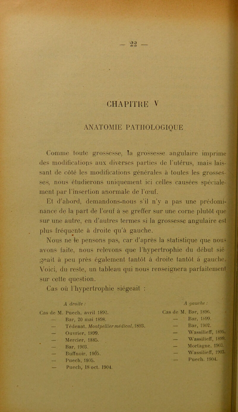 CHAPITRE V ANATOMIE PATHOLOGIQUE Comme toute grossesse, Ta grossesse angulaire imprime des modifications aux diverses parties de l’utérus, mais lais- sant de côté les modifications générales à toutes les grosses- ses, nous étudierons uniquement ici celles causées spéciale- ment par l'insertion anormale de l’œuf. Et d’abord, demandons-nous s’il n’v a pas une prédomi- nance de la part de l’œuf à se greffer sur une corne plutôt que sur une autre, en d’autres termes si la grossesse angulaire est plus fréquente à droite qu’à gauche. Nous ne le pensons pas, car d’après la statistique que nom avons faite, nous relevons que l’hypertrophie du début sié- geait à peu près également tantôt à droite tantôt à gauche.- Voici, du reste, un tableau qui nous renseignera parfaitement sur celle question. Cas où l’hypertrophie siégeait : .4 droite : Cas de M. Puech, avril 1892. — Bar, 20 mai 1898. Tédenal, Montpellier médical, 1893. — Ouvrier, 1899. — Mercier, 1885. — Bar, 1903. — BufTnoir, 1905. — Puech, 1905. — Puech, 18oct. 1904. /I (fauche : Cas de M. Bar, 1896. Bar, 1899. Bar, 1902. WassiliefT, 1895. WassiliefT, 1899J Morlagne, 1903. | WassiliefT, 1903. Puech. 1904.