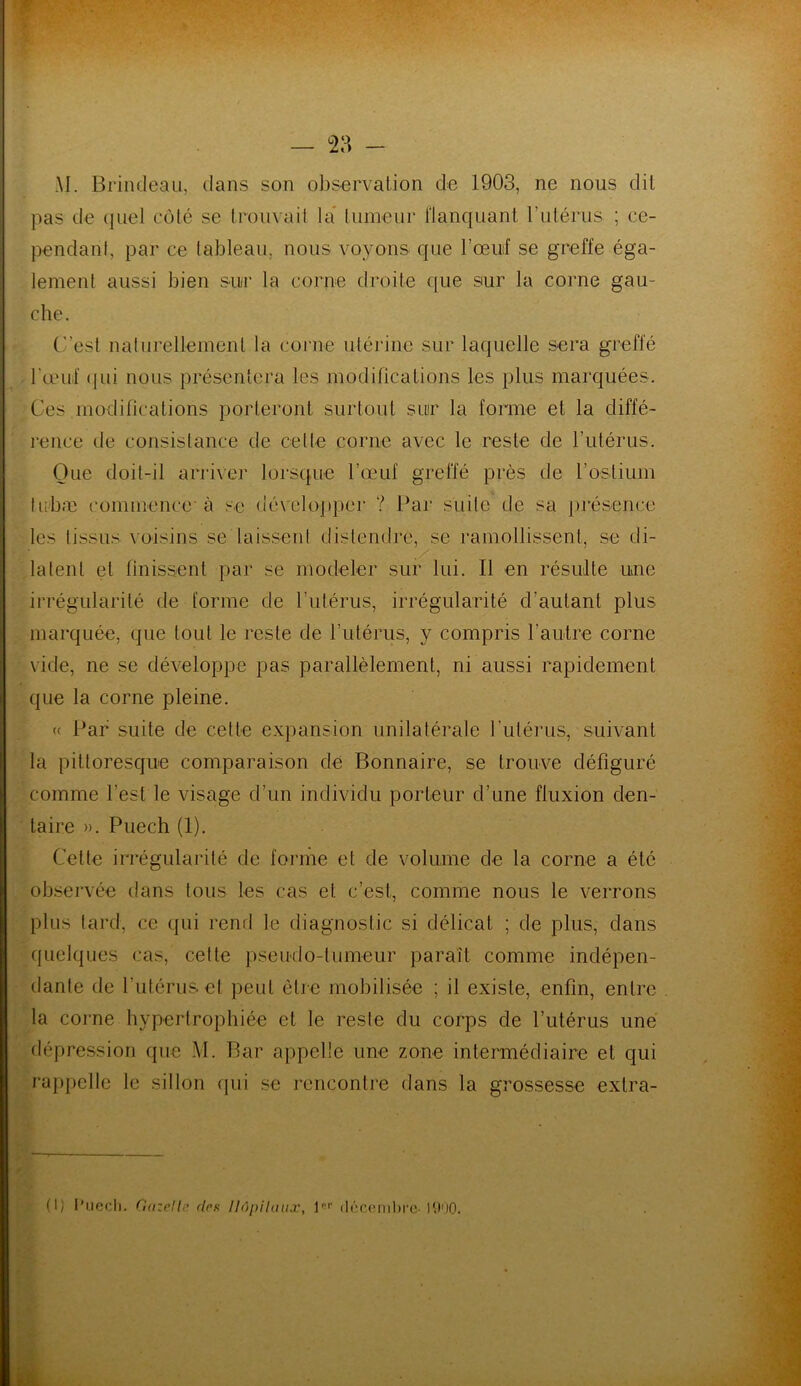 AI. Brindeau, dans son observation de 1903, ne nous dit pas de quel côté se trouvait la tumeur Flanquant l'utérus ; ce- pendant, par ce tableau, nous voyons que l’œuif se greffe éga- lement aussi bien sur la corne droite que sur la corne gau- che. C’est naturellement la corne utérine sur laquelle sera greffé l'œuf qui nous présentera les modifications les plus marquées. Ces modifications porteront surtout sur la forme et la diffé- rence de consistance de celte corne avec le reste de l’utérus. Que doit-il arriver lorsque l’œuf greffé près de l’ostium I ubæ commence-à se développer ? Par suite de sa présence les tissus voisins se laissent distendre, se ramollissent, se di- latent et finissent par se modeler sur lui. Il en résulte une irrégularité de forme de l’utérus, irrégularité d’autant plus marquée, que tout le reste de l’utérus, y compris l’autre corne vide, ne se développe pas parallèlement, ni aussi rapidement que la corne pleine. (( Par suite de cette expansion unilatérale l'utérus, suivant la pittoresque comparaison de Bonnaire, se trouve défiguré comme l’est le visage d’un individu porteur d’une fluxion den- taire ». Puech (1). Cette irrégularité de forme et de volume de la corne a été observée dans tous les cas et c’est, comme nous le verrons plus tard, ce qui rend le diagnostic si délicat ; de plus, dans quelques cas, celte pseudo-tumeur paraît comme indépen- dante de l'utérus et peut être mobilisée ; il existe, enfin, entre la corne hypertrophiée et le reste du corps de l’utérus une dépression que M. Bar appelle une zone intermédiaire et qui rappelle le sillon qui se rencontre dans la grossesse extra-