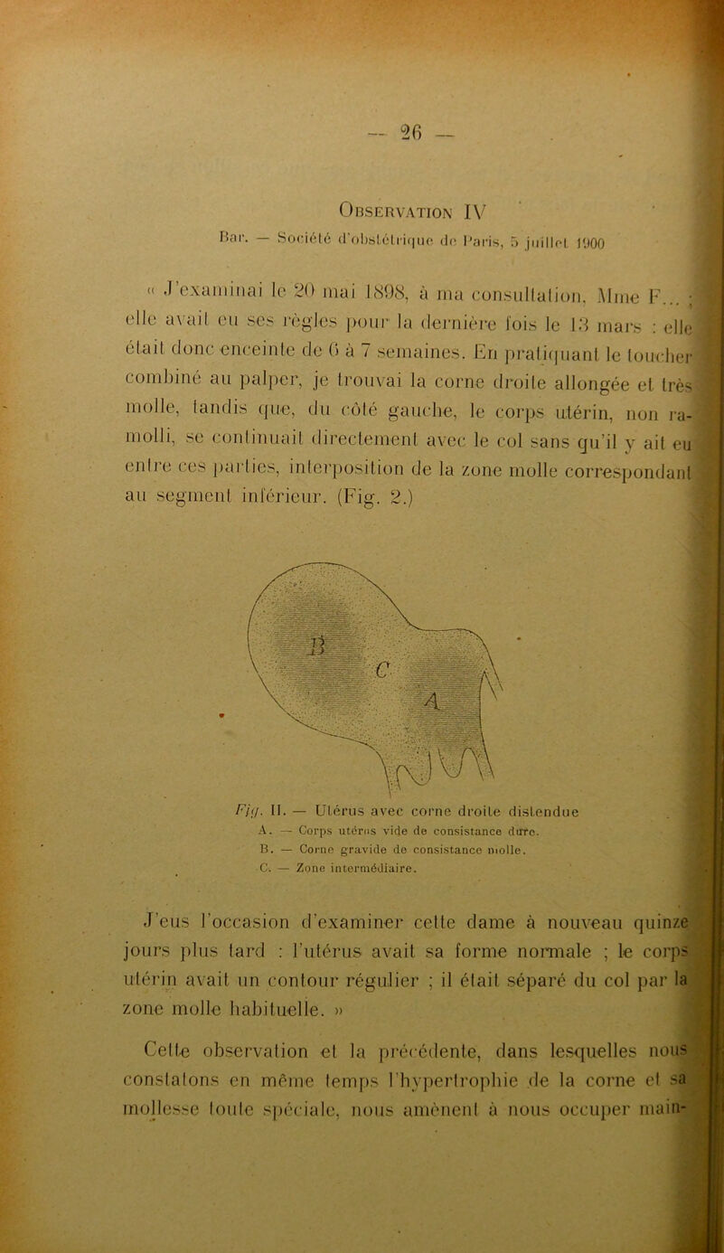 Bar. — Société d’obslétriquc do Paris, 5 juilloL r.iOO « .1 examinai le 20 mai 1898, à ma consullalion, Mme F... ; elle avail eu ses règles pour la dernière lois le 13 mars : elle éfail donc enceinte de 0 à 7 semaines. En pratiquant le toucher combiné au palper, je trouvai la corne droite allongée et très molle, tandis que, du côté gauche, le corps utérin, non ra- molli, se continuait directement avec le col sans qu’il y ait eu enfre ces parties, interposition de la zone molle correspondant au segment intérieur. (Fig. 2.) J Fig. II. — Utérus avec corne droite distendue A. — Corps utérus vide de consistance dure. B. — Corne gravide de consistance molle. C. — Zone intermédiaire. J’eus l'occasion d’examiner celle dame à nouveau quinze jours plus tard : l’utérus avait sa forme normale ; le corp utérin avait un contour régulier ; il était séparé du col par la zone molle habituelle. » Celte observation et la précédente, dans lesquelles nous constatons en même temps l'hypertrophie de la corne et sa mollesse foule spéciale, nous amènent à nous occuper main