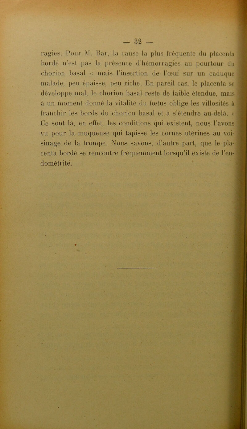 ragies. Pour M. Bar, la cause la plus fréquente du placenta bordé n’esl pas la présence d’hémorragies au pourtour du chorion basal « mais l’insertion de l’œuf sur un caduque malade, peu épaisse, peu riche. En pareil cas, le placenta se développe mal, le chorion basal reste de faible étendue, mais à un moment donné la vitalité du fœtus oblige les villosités à franchir les bords du chorion basal et à s’étendre au-delà. » Ce sont là, en effet, les conditions qui existent, nous l’avons vu pour la muqueuse qui tapisse les cornes utérines au voi- sinage de la trompe. Nous savons, d’autre part, que le pla- centa bordé se rencontre fréquemment lorsqu’il existe de l’en- dométrite. 9