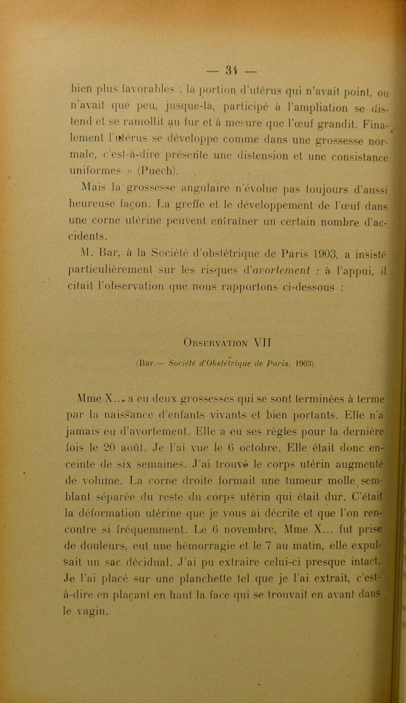 bien plus favorables ; la portion d'utérus qui n’avait point, ou n’avait que peu, jusque-là, participé à l’ampliation se dis- tend et se ramollit au fur et à mesure que l’œuf grandit. Fina- lement I mlérus se développe comme dans une grossesse nor- male, c’est-à-dire présente une distension et une consistance uniformes » (Puech). Mais la grossesse angulaire n’évolue pas toujours d’aussi heureuse façon. La greffe et le développement de l'œuf dans une corne utérine peuvent entraîner un certain nombre d’ac- cidents. M. Bar, à la Société d’obstétrique de Paris 1903, a insisté particulièrement sur les risques (Yavortement : à l’appui, il citait l’observation que nous rapportons ci-dessous : Observation VIT (Bar.— Société d’Obstétrique de Paris, 1903) Mme X... a eu deux grossesses qui se sont terminées à terme par la naissance d’enfants vivants et bien portants. Elle n'a jamais eu d’avortement. Elle a eu ses règles pour la dernière fois le 20 août. Je l’ai vue le 6 octobre. Elle était donc en- ceinte de six semaines. J’ai trouvé le corps utérin augmenté de volume. La corne droite formait une tumeur molle sem- i blant séparée du reste du corps utérin qui était dur. C’était la déformation utérine que je vous ai décrite et que l’on ren- contre si fréquemment. Le 0 novembre, Mme X... fut prise de douleurs, eut une hémorragie et le 7 au matin, elle expul- sait un sac décidual. J’ai pu extraire celui-ci presque intact. Je l’ai placé sur une planchette tel que je l'ai extrait, c’est- à-dire en plaçant en haut la face qui se trouvait en avant dans le vagin.