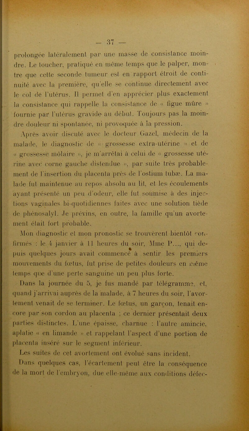 prolongée latéralement par une masse de consistance moin- dre. Le toucher, pratiqué en même temps que le palper, mon- tre que cette seconde tumeur est en rapport étroit de conti- nuité avec la première, quelle se continue directement avec le col de l'utérus. Il permet d'en apprécier plus exactement la consistance qui rappelle la consistance de « figue mûre » fournie par l’utérus gravide- au début. Toujours pas la moin- dre douleur ni spontanée, ni provoquée à ïa pression. Après avoir discuté avec le docteur Gazel, médecin de la malade, le diagnostic de « grossesse extra-utérine » et de « grossesse môlaire », je m'arrêtai à celui de « grossesse uté- rine avec corne gauche distendue », par suite très probable- ment de l'insertion du placenta près de l’ostium lubæ. La ma- lade fut maintenue au repos absolu au lit, et lesi écoulements ayant présenté un peu d’odeur, elle fut soumise à des injec- tions vaginales bi-quotidiennes faites avec une solution tiède de phénosalyl. Je prévins, en outre, la famille qu’un avorte- ment était fort probable. Mon diagnostic et mon pronostic se trouvèrent bientôt con- firmés : le. 4 janvier à 11 heures du soir, Mme P..., qui de- puis quelques jours avait commencé à sentir les premiers mouvements du fœtus, fut prise de petites douleurs en même temps que d'une perte sanguine un peu plus forte. \ Dans la journée du 5, je fus mandé par télégramme, et, quand j’arrivai auprès de la malade, à 7 heures du soir, l’avor- tement venait de se terminer. Le fœtus, un garçon, tenait en- core par son cordon au placenta ; ce dernier présentait deux parties distinctes. L'une épaisse, charnue : l’autre amincie, aplatie « en limande » et rappelant l’aspect d’une portion de placenta inséré sur le segment inférieur. Les suites de cet avortement ont évolué sans incident. Dans quelques cas, l’écartement peut être la conséquence de la mort de I embryon, due elle-même aux conditions défee-