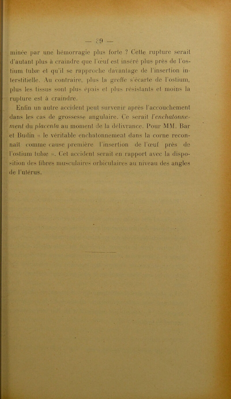 minée par une hémorragie plus forle ? Celle rupture sérail d’autant plus à craindre que l’œuf est inséré plus- près de l’os- tium lubæ et qu’il se rapproche davantage de l’insertion in- terstitielle. Au contraire, plus ta greffe s'écarte de l’ostium, plus les tissus sont plus épais et plus résistants et moins la rupture est à craindre. Enfin un autre accident peut survenir après l’accouchement dans les cas de grossesse angulaire. Ce serait Venchalonne- meriL du placenta au moment de la délivrance. Pour MM. Bar et Budin « le véritable enehatonnement dans la corne recon- naît comme cause première l’insertion de l’œuf près de l’ostium lubæ ». Cet accident serait en rapport avec la dispo- sition des fibres musculaires orbiculaires au niveau des angles de l’utérus.