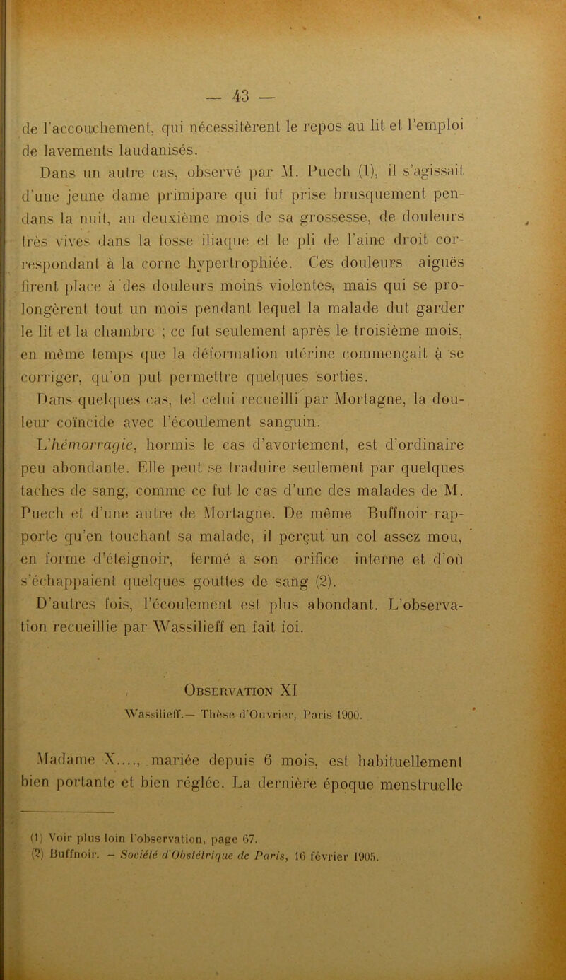 de l'accouchement, qui nécessitèrent le repos au lit et l’emploi de lavements laudanisés. Dans un autre cas, observé par M. Pucch (1), il s’agissait d’une jeune dame primipare qui lut prise brusquement pen- dans la nuit, au deuxième mois de sa grossesse, de douleurs très vives dans la fosse iliaque et le pli de l’aine droit cor- respondant à la corne hypertrophiée. Ces douleurs aiguës firent place à des douleurs moins violentes, mais qui se pro- longèrent tout un mois pendant lequel la malade dut garder le lit et la chambre ; ce fut seulement après le troisième mois, en même temps (pie la déformation utérine commençait à se corriger, qu’on put permettre quelques sorties. Dans quelques cas, tel celui recueilli par Morlagne, la dou- leur coïncide avec l'écoulement sanguin. L'hémorragie, hormis le cas d’avortement, est d’ordinaire peu abondante. Elle peut se traduire seulement par quelques taches de sang, comme ce fut le cas d’une des malades de M. Puech et d’une autre de Morlagne. De même Buffnoir rap- porte qu’en touchant sa malade, il perçut un col assez mou, en forme d’éleignoir, fermé à son orifice interne et d’où s’échappaient quelques gouttes de sang (2). D’autres fois, l’écoulement est plus abondant. L’observa- tion recueillie par Wassilieff en fait foi. 4 Observation XI Wassilieff.— Thèse d'Ouvrier, Paris 1900. Madame X...., mariée depuis 6 mois, est habituellement bien portante et bien réglée. La dernière époque menstruelle (1) Voir plus loin l'observation, page 07. (2) Buffnoir. - Société cl Obstétrique de Paris, 10 février 1905.