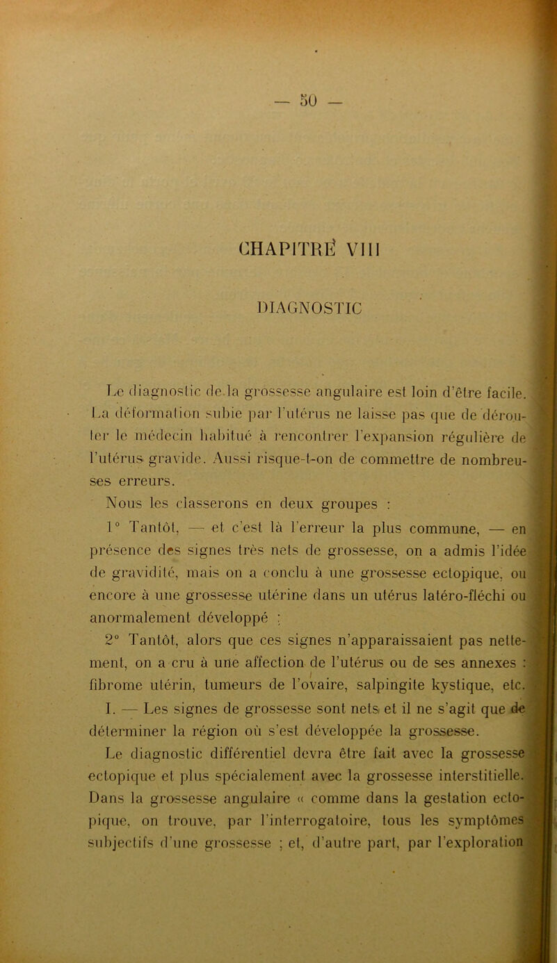 CHAPITRÉ VIII DIAGNOSTIC Le diagnostic de la grossesse angulaire est loin d’être facile. La déformation subie par l’utérus ne laisse pas que de dérou- ler le médecin habitué à rencontrer l’expansion régulière de l’utérus gravide. Aussi risque-t-on de commettre de nombreu- ses erreurs. Nous les classerons en deux groupes : 1° Tantôt, — et c’est là l'erreur la plus commune, — en présence des signes très nets de grossesse, on a admis l’idée de gravidilé, mais on a conclu à une grossesse ectopique, ou encore à une grossesse utérine dans un utérus latéro-fiéchi ou anormalement développé : 2° Tantôt, alors que ces signes n’apparaissaient pas nette- ment, on a cru à une affection de l’utérus ou de ses annexes : fibrome utérin, tumeurs de l’ovaire, salpingite kystique, etc. I. — Les signes de grossesse sont nets et il ne s’agit que de déterminer la région où s'est développée la grossesse. Le diagnostic différentiel devra être fait avec la grossesse ectopique et plus spécialement avec la grossesse interstitielle. Dans la grossesse angulaire « comme dans la gestation ecto- pique, on trouve, par l'interrogatoire, tous les symptômes subjectifs d’une grossesse ; et, d’autre part, par l’exploration