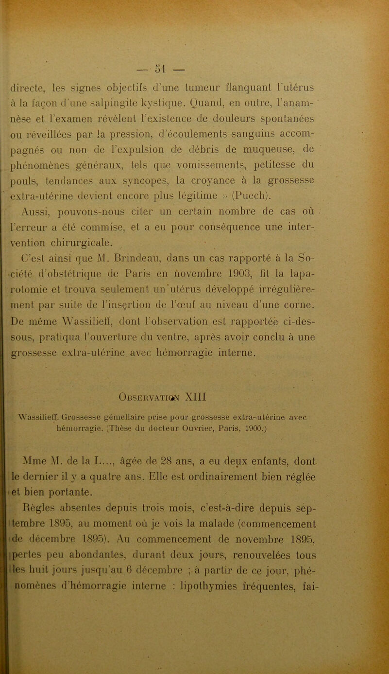 directe, les signes objectifs d’une tumeur flanquant l’utérus à la façon d'une salpingite kystique. Quand, en outre, l’anam- nèse et l’examen révèlent l’existence de douleurs spontanées ou réveillées par la pression, d’écoulements sanguins accom- pagnés ou non de l’expulsion de débris de muqueuse, de phénomènes généraux, tels que vomissements, petitesse du pouls-, tendances aux syncopes, la croyance à la grossesse extra-utérine devient encore plus légitime » (Puech). Aussi, pouvons-nous citer un certain nombre de cas où l’erreur a été commise, et a eu pour conséquence une inter- vention chirurgicale. C’est ainsi que M. Brindeau, dans un cas rapporté à la So- ciété d’obstétrique de Paris en novembre 1903, ht la lapa- rotomie et trouva seulement un‘utérus développé irrégulière- ment par suite de l’insçrtion de l’œuf au niveau d’une corne. De même Wassilieff, dont l’observation est rapportée ci-des- sous, pratiqua l’ouverture du ventre, après avoir conclu à une grossesse extra-utérine avec hémorragie interne. Observation XIII Wassilieff. Grossesse gémellaire prise pour grossesse extra-utérine avec hémorragie. (Thèse du docteur Ouvrier, Paris, 1900.) Mme M. de la L..., âgée de 28 ans, a eu deux enfants, dont le dernier il y a quatre ans. Elle est ordinairement bien réglée et bien portante. Règles absentes depuis trois mois, c’est-à-dire depuis sep- tembre 1895, au moment où je vois la malade (commencement de décembre 1895). Au commencement de novembre 1895, perles peu abondantes, durant deux jours, renouvelées tous les huit jours jusqu’au 6 décembre ; à partir de ce jour, phé- nomènes d'hémorragie interne : lipothymies fréquentes, fai-