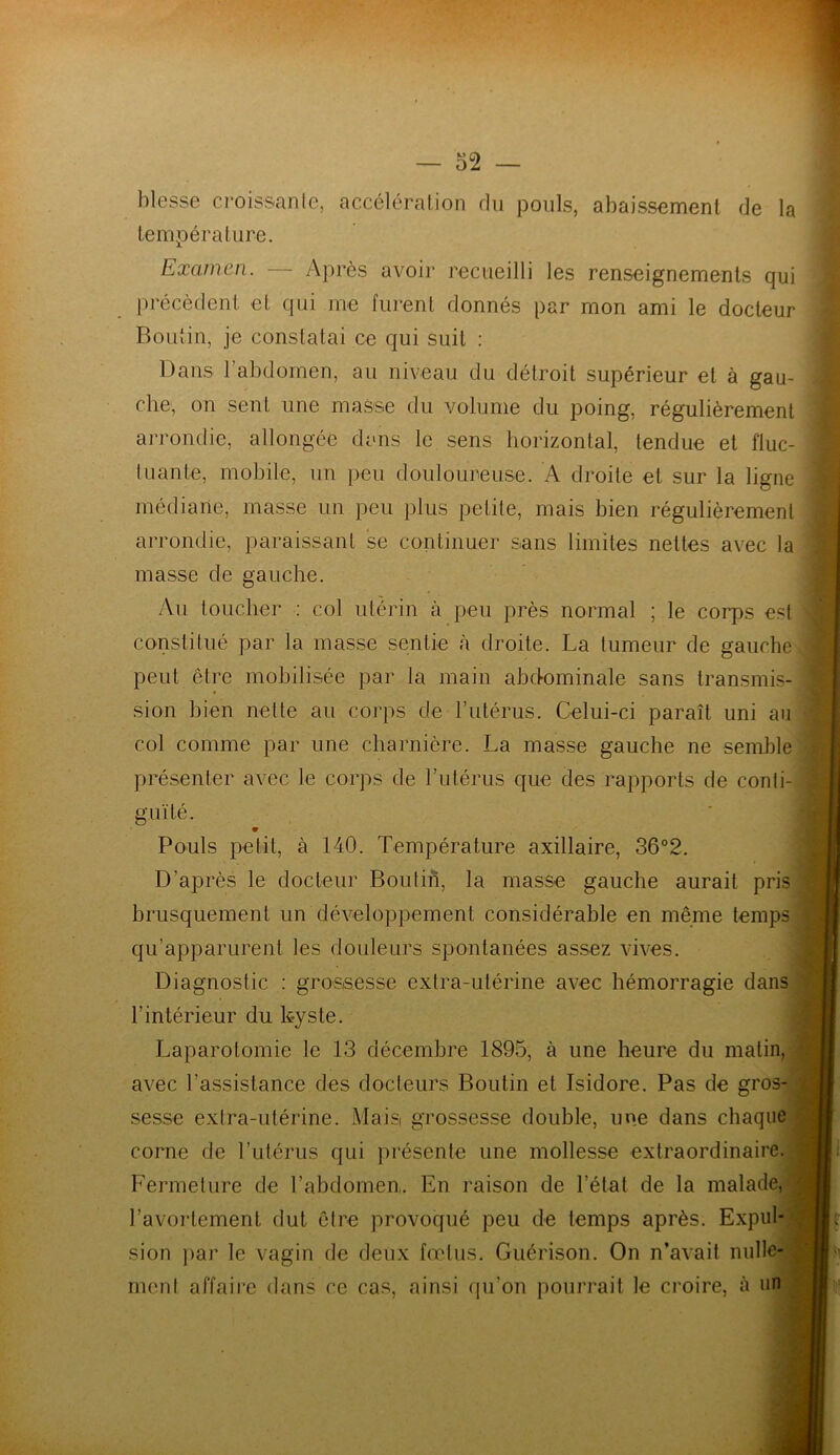 blesse croissante, accélération du pouls, abaissement de la température. Examen. — Après avoir recueilli les renseignements qui précèdent et qui me furent donnés par mon ami le docteur Boutin, je constatai ce qui suit : Dans 1 abdomen, au niveau du détroit supérieur et à gau- che, on sent une masse du volume du poing, régulièrement arrondie, allongée clans le sens horizontal, tendue et fluc- tuante, mobile, un peu douloureuse. A droite et sur la ligne médiane, masse un peu plus petite, mais bien régulièrement arrondie, paraissant se continuer sans limites nettes avec la masse de gauche. Au toucher : col utérin à peu près normal ; le corps est constitué par la masse sentie à droite. La tumeur de gauche peut être mobilisée par la main abdominale sans transmis- sion bien nette au corps de l’utérus. Celui-ci paraît uni au col comme par une charnière. La masse gauche ne semble présenter avec le corps de l’utérus que des rapports de conti- guïté. Pouls petit, à 140. Température axillaire, 36°2. D’après le docteur Boulin, la masse gauche aurait pris brusquement un développement considérable en même temps qu’apparurent les douleurs spontanées assez vives. Diagnostic : grossesse extra-utérine avec hémorragie dans l’intérieur du kyste. Laparotomie le 13 décembre 1895, à une heure du malin, avec l’assistance des docteurs Boutin et Isidore. Pas de gros- sesse extra-utérine. Mais grossesse double, une dans chaque corne de l’utérus qui présente une mollesse extraordinaire. Fermeture de l’abdomen,. En raison de l’état de la malade, l’avortement dut être provoqué peu de temps après. Expul- sion par le vagin de deux fœtus. Guérison. On n’avait nulle- ment affaire dans ce cas, ainsi qu’on pourrait le croire, à un