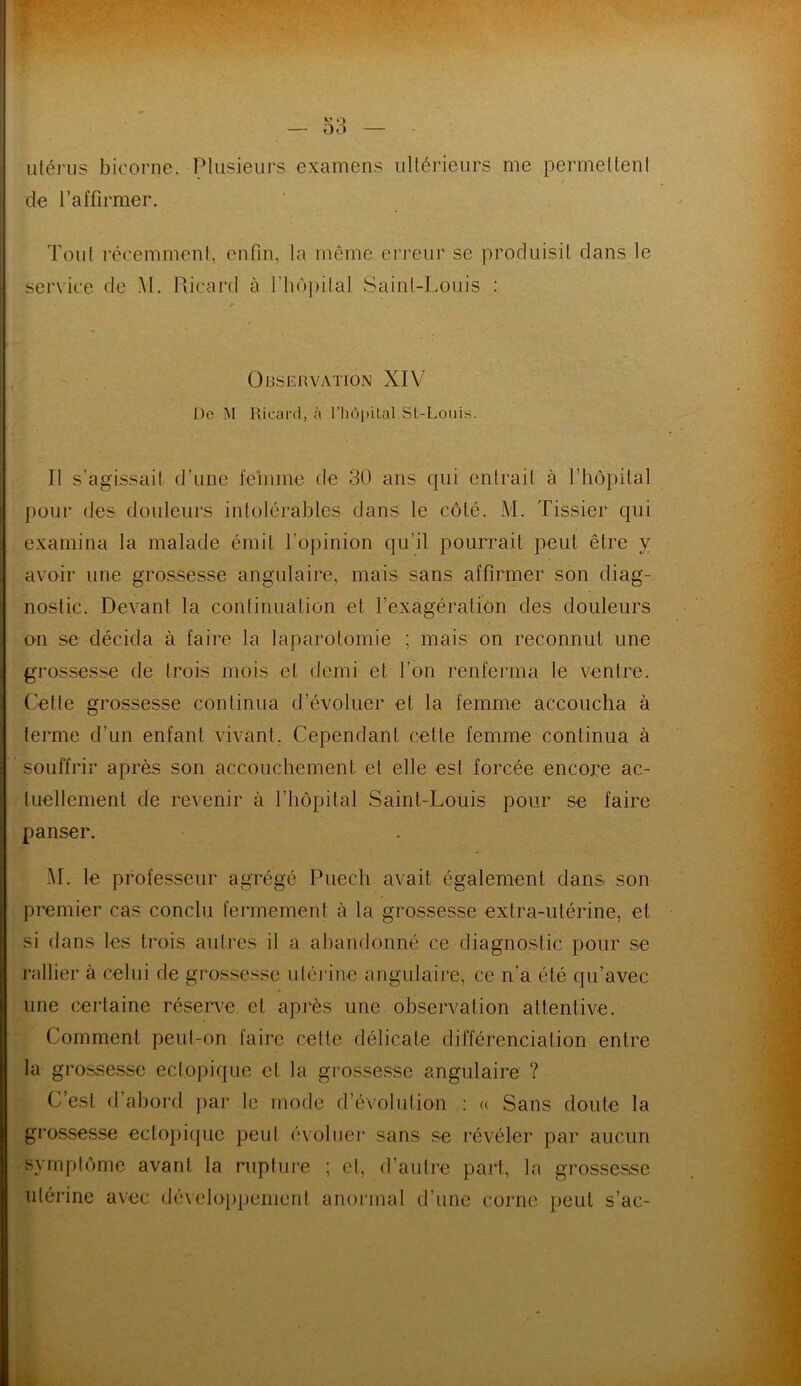 utérus bicorne. Plusieurs examens ultérieurs me permettent de l’affirmer. Tout récemment, enfin, la même erreur se produisit dans le service de M. Ricard à l'hôpital Saint-Louis : Observation XIV De M Ricard, à l’hôpital Sl-Louis. Il s’agissait d’une femme de 30 ans qui entrait à l’hôpital pour des douleurs intolérables dans le côté. M. Tissier qui examina la malade émit l'opinion qu’il pourrait peut être y avoir une grossesse angulaire, mais sans affirmer son diag- nostic. Devant la continuation et l’exagération des douleurs on se décida à faire la laparotomie ; mais on reconnut une grossesse de trois mois et demi et l’on renferma le ventre. Cette grossesse continua d’évoluer et la femme accoucha à terme d’un enfant vivant. Cependant cette femme continua à souffrir après son accouchement et elle est forcée encore ac- tuellement de revenir à l’hôpital Saint-Louis pour se faire panser. M. le professeur agrégé Pue ch avait également dans son premier cas conclu fermement à la grossesse extra-utérine, et si dans les trois autres il a abandonné ce diagnostic pour se une certaine réserve et après une observation attentive. Comment peut-on faire cette délicate différenciation entre la grossesse ectopique et la grossesse angulaire ? C’est d’abord par le mode d’évolution : « Sans doute la grossesse ectopique peut évoluer sans se révéler par aucun symptôme avant la rupture ; cl, d’autre part, la grossesse utérine avec développement anormal d’une corne peut s’ac-