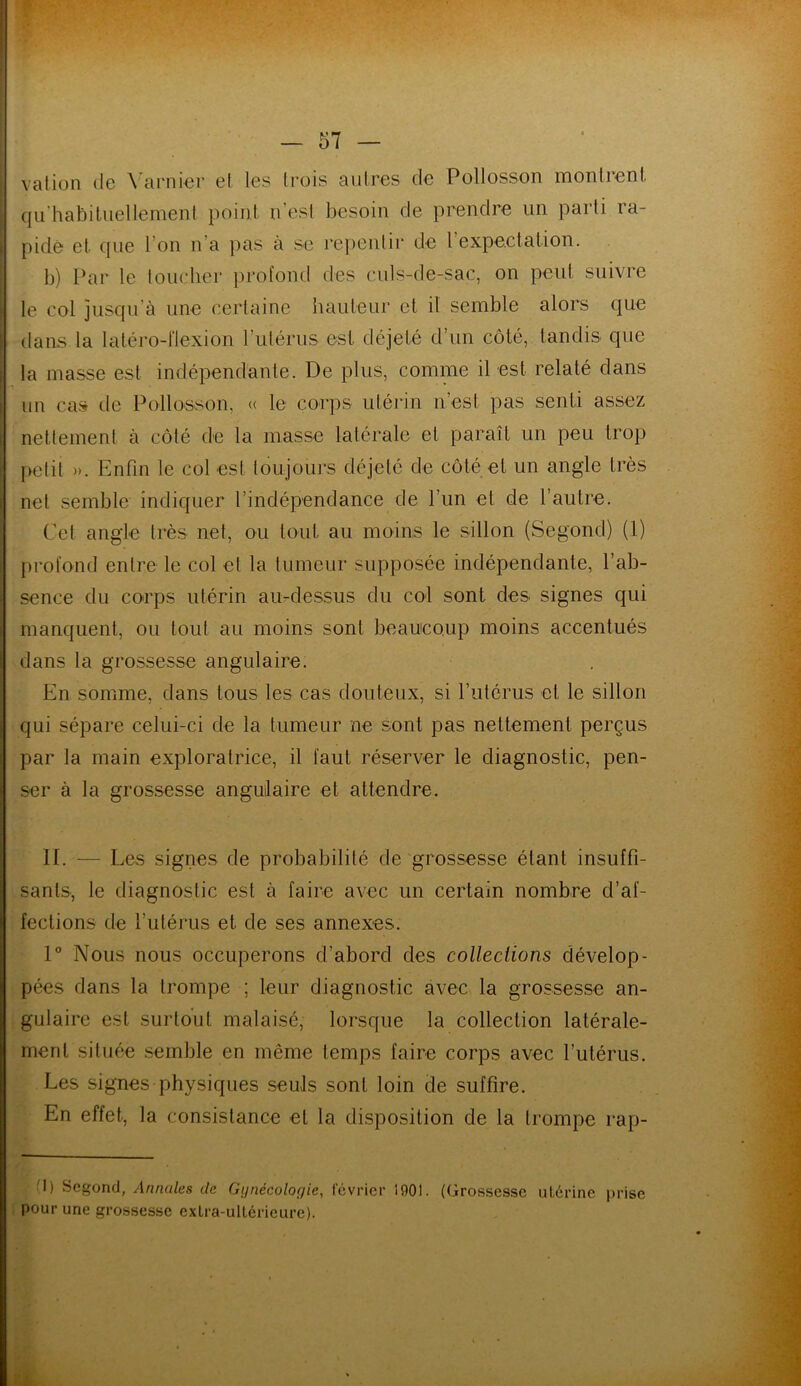 va lion de \ arnier et les trois autres de Pollosson montrent qu'habituellement point n’est besoin de prendre un parti ra- pide et que l’on n’a pas à se repentir de 1 expectation. b) Par le toucher profond des culs-de-sac, on peut suivre le col jusqu’à une certaine hauteur et il semble alors que dans la latéro-flexion l'utérus est déjelé d’un côté, tandis que la masse est indépendante. De plus, comme il est relaté dans un cas de Pollosson, « le corps utérin n’est pas senti assez nettement à côté de la masse latérale et paraît un peu trop petit ». Enfin le col est toujours déjeté de côté et un angle très net semble indiquer l’indépendance de l’un et de l’autre. Cet angle très net, ou tout au moins le sillon (Segond) (1) profond entre le col et la tumeur supposée indépendante, l’ab- sence du corps utérin au-dessus du col sont des signes qui manquent, ou tout au moins sont beaucoup moins accentués dans la grossesse angulaire. En somme, dans tous les cas douteux, si l’utérus et le sillon qui sépare celui-ci de la tumeur ne sont pas nettement perçus par la main exploratrice, il faut réserver le diagnostic, pen- ser à la grossesse angulaire et attendre. 11. — Les signes de probabilité de grossesse étant insuffi- sants, le diagnostic est à faire avec un certain nombre d’af- fections de l’utérus et de ses annexes. 1° Nous nous occuperons d’abord des collections dévelop- pées dans la trompe ; leur diagnostic avec la grossesse an- gulaire est surtout malaisé, lorsque la collection latérale- ment située semble en même temps faire corps avec l’utérus. Les signes physiques seuls sont loin de suffire. En effet, la consistance el la disposition de la trompe rap- 'I) Segond, Annales de Gynécologie, février 1901. (Grossesse utérine prise pour une grossesse exlra-ulléricure).