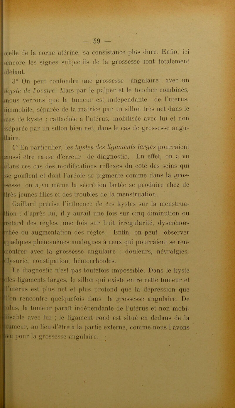 celle de la corne utérine, sa consislance plus dure. Enfin, ici encore les signes subjectifs de la grossesse font totalement défaut. 3° On peut confondre une grossesse angulaire avec un ,kyste de Vovaire. Mais par le palper et le toucher combinés, mous verrons que la tumeur est indépendante de l’utérus, immobile, séparée de la matrice par un sillon très net dans le mas de kyste ; rattachée à l'utérus*, mobilisée avec lui et non réparée par un sillon bien net, dans le cas de grossesse angu- ilaire. 4° En particulier, les kystes des ligaments larges pourraient ;aussi être cause d’erreur de diagnostic. En effet, on a vu dans ces cas des modifications réflexes du côté des seins qui 'se gonflent et dont l’aréole se pigmente comme dans la gros- sesse, on a, vu môme la sécrétion lactée se produire chez de très jeunes filles et des troubles cle la menstruation. Gaillard précise l’influence de ées kystes sur la menstrua- tion : d’après lui, il y aurait une fois sur cinq diminution ou iretard des règles, une fois sur huit irrégularité, dysménor- rhée ou augmentation des règles. Enfin, on peut observer (quelques phénomènes analogues à ceux qui pourraient se ren- contrer avec la grossesse angulaire : douleurs, névralgies, • lysurie, constipation, hémorrhoïdes. Le diagnostic n’est pas toutefois impossible. Dans le kyste des ligaments larges, le sillon qui existe entre cette tumeur et l’utérus est plus net et plus profond que la dépression que l’on rencontre quelquefois dans la grossesse angulaire. De loi us, .la tumeur paraît indépendante de l’utérus et non mobi- lisable avec lui ; le ligament rond est situé en dedans de la humeur, au lieu d’être à la partie externe, comme nous l’avons vu pour la grossesse angulaire.