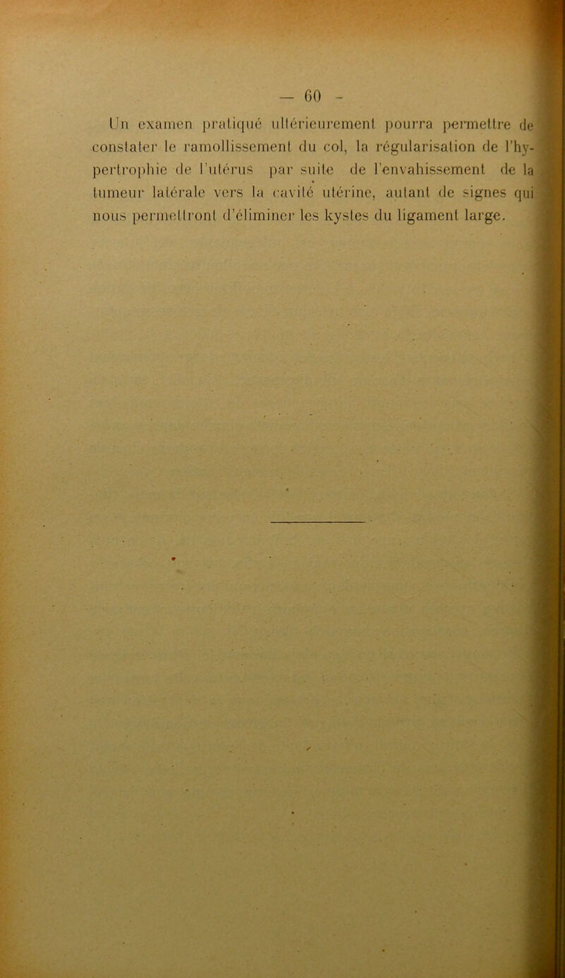 Un examen pratiqué ultérieurement pourra permettre de constater le ramollissement du col, la régularisation de l’hy- pertrophie de l’utérus par suite de l’envahissement de la tumeur latérale vers la cavité utérine, autant de signes qui nous permettront d’éliminer les kystes du ligament large.
