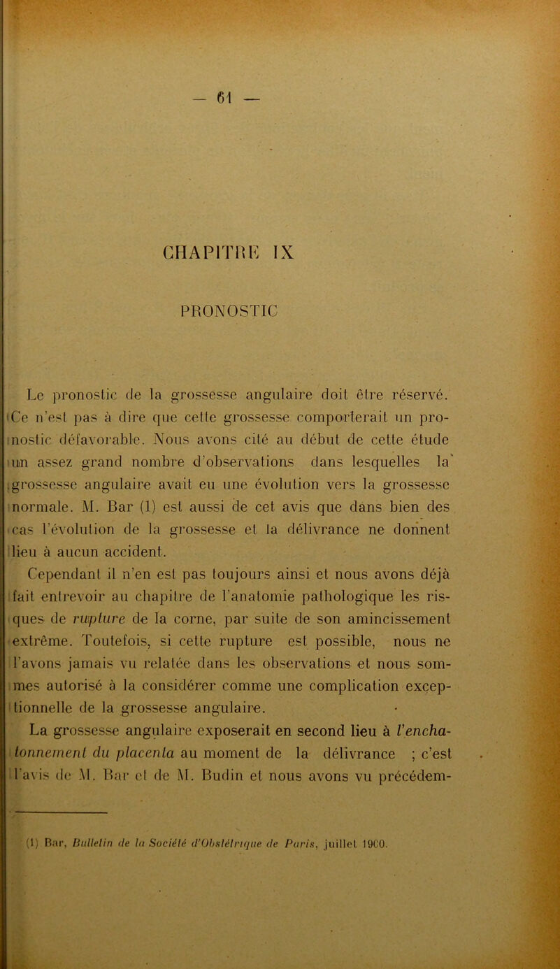 CHAPITRE IX PRONOSTIC Le pronostic de la grossesse angulaire doit, être réservé. (Ce n’est pas à dire que cette grossesse comporterait un pro- nostic défavorable. Nous avons cité au début de cette étude un assez grand nombre d’observations dans lesquelles la' .grossesse angulaire avait eu une évolution vers la grossesse normale. M. Bar (1) est aussi de cet avis que dans bien des cas l’évolution de la grossesse et ta délivrance ne donnent lieu à aucun accident. Cependant il n’en est pas toujours ainsi et nous avons déjà fait entrevoir au chapitre de l’anatomie pathologique les ris- ques de rupture de la corne, par suite de son amincissement extrême. Toutefois, si cette rupture est possible, nous ne l avons jamais vu relatée dans les observations et nous som- mes autorisé à la considérer comme une complication excep- tionnelle de la grossesse angulaire. La grossesse angulaire exposerait en second lieu à l'encha- tonneirient du placenta au moment de la délivrance ; c’est l avis de AI. Bar et de AL Budin et nous avons vu précédem-