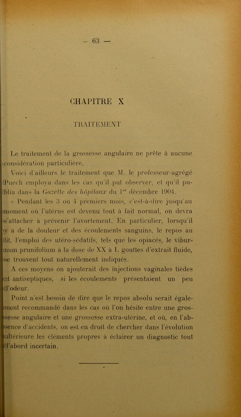 CHAPITRE X TRAITEMENT Le traitement de la grossesse angulaire ne prête à aucune (Considération particulière. Voici d’ailleurs le traitement que M. le professeur-agrégé lPuech employa dans les cas qu’il put observer, et, qu’il pu- iblia dans la Gazelle des hôpitaux du Ier décembre 1904. « Pendant les 3 ou 4 premiers mois, c’est-à-dire jusqu’au imoment où l'utérus est devenu tout à fait normal, on devra 's’attacher à prévenir l’avortement. En particulier, lorsqu’il \y a de la douleur et des écoulements sanguins, le repos au Itit, l’emploi des utéro-sédatifs, tels que les opiacés, le vibur- inum prunifolium à la dose de XX à L gouttes d’extrait fluide, -se trouvent tout naturellement indiqués. A ces moyens ôn ajouterait des injections vaginales tièdes t3t antiseptiques, si les écoulements présentaient un peu 'd’odeur. Point n’est besoin de dire que le repos absolu serait égale- iment recommandé dans les cas où l’on hésite entre une gros- sesse angulaire et une grossesse extra-utérine, et où, en l’ab- -5ence d’accidents, on est en droit de chercher dans l’évolution îltérieure les éléments propres à éclairer un diagnostic tout Tabord incertain.