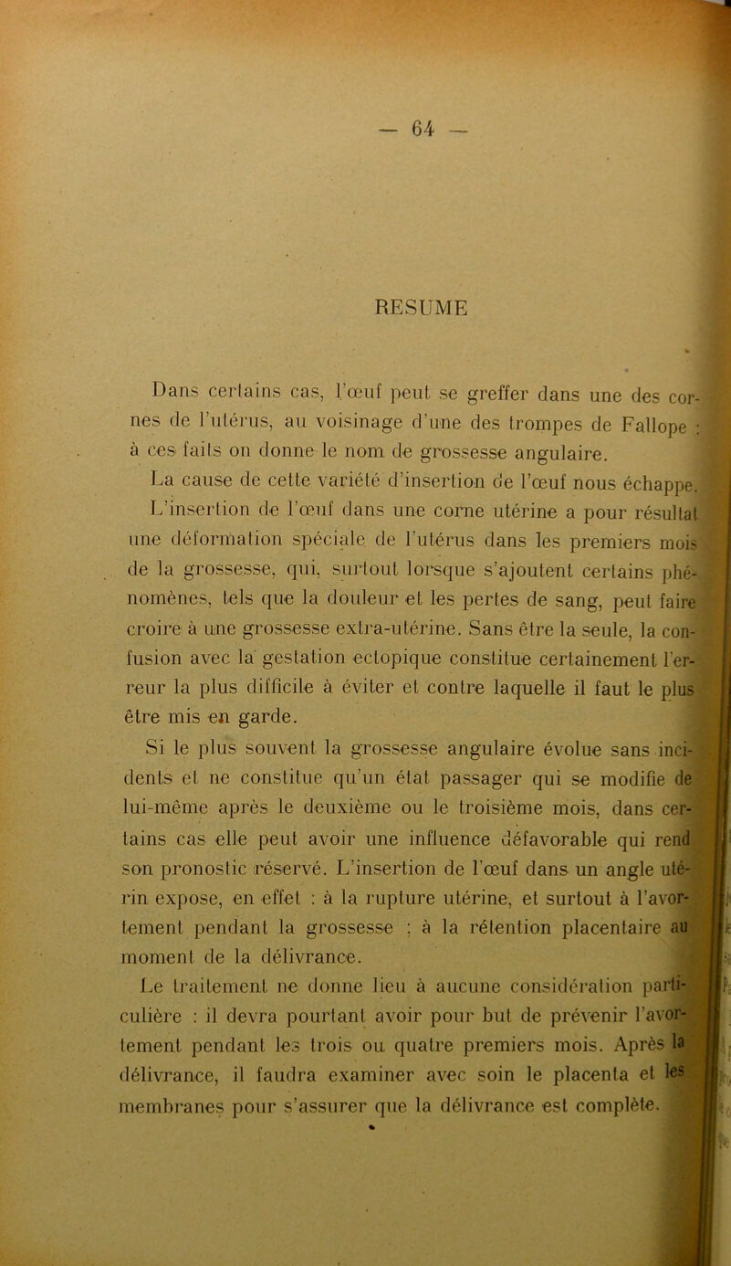 RESUME Dans certains cas, l’œuf peut, se greffer dans une des cor- nes de l’utérus, au voisinage d’une des trompes de Fallope à ces faits on donne le nom de grossesse angulaire. La cause de cette variété d’insertion de l’œuf nous échappe. L’insertion de l’œuf dans une corne utérine a pour résulta! une déformation spéciale de l’utérus dans les premiers moi- tié la grossesse, qui, surtout lorsque s’ajoutent certains phé- nomènes, tels que la douleur et les pertes de sang, peut faire croire à une grossesse extra-utérine. Sans être la seule, la con- fusion avec la gestation ectopique constitue certainement l'er- reur la plus difficile à éviter et contre laquelle il faut le plus être mis en garde. Si le plus souvent la grossesse angulaire évolue sans inci- dents et ne constitue qu’un état passager qui se modifie de lui-même après le deuxième ou le troisième mois, dans cer- tains cas elle peut avoir une influence défavorable qui rend son pronostic réservé. L’insertion de l’œuf dans un angle uté- rin expose, en effet : à la rupture utérine, et surtout à l’avor- tement pendant la grossesse ; à la rétention placentaire au moment de la délivrance. Le traitement ne donne lieu à aucune considération parti- culière : il devra pourtant avoir pour but de prévenir l'avor- tement pendant les trois ou, quatre premiers mois. Après la délivrance, il faudra examiner avec soin le placenta et les membranes pour s’assurer que la délivrance est complète.