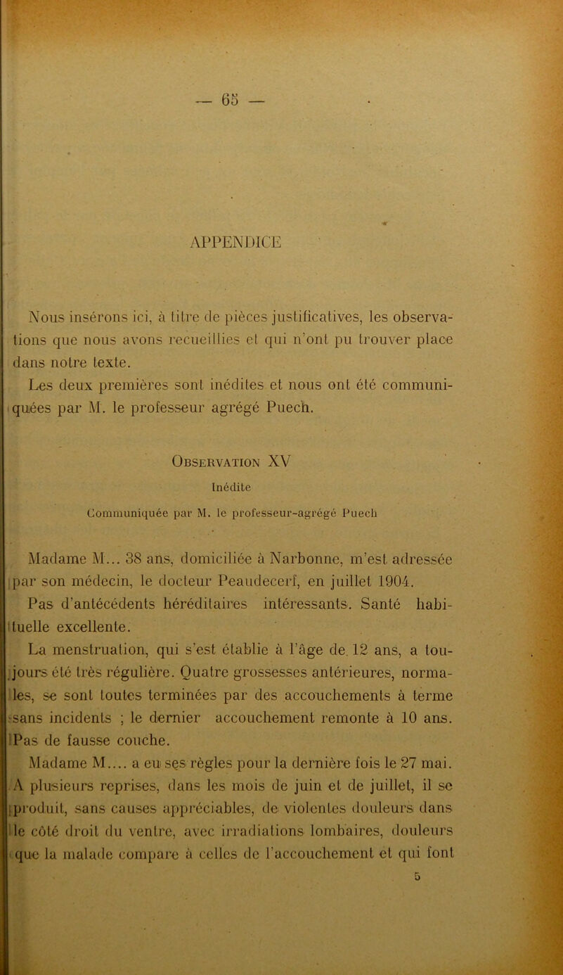 APPENDICE Nous insérons ici, à titre de pièces justificatives, les observa- tions que nous avons recueillies et qui n’ont pu trouver place dans notre texte. Les deux premières sont inédites et nous ont été communi- quées par M. le professeur agrégé Puech. Observation XV Inédite Communiquée par M. le professeur-agrégé Puech Madame M... 38 ans, domiciliée à Narbonne, m’est adressée par son médecin, le docteur Peaudecerf, en juillet 1904. Pas d'antécédents héréditaires intéressants. Santé liabi- ituelle excellente. La menstruation, qui s’est établie à l’âge de. 12 ans, a tou- jours été très régulière. Quatre grossesses antérieures, norma- les, se sont toutes terminées par des accouchements à terme rsans incidents ; le dernier accouchement remonte à 10 ans. Pas de fausse couche. Madame M.... a eu ses règles pour la dernière fois le 27 mai. A plusieurs reprises, dans les mois de juin et de juillet, il se I produit, sans causes appréciables, de violentes douleurs dans le côté droit du ventre, avec irradiations lombaires, douleurs que la malade compare à celles de l’accouchement et qui font