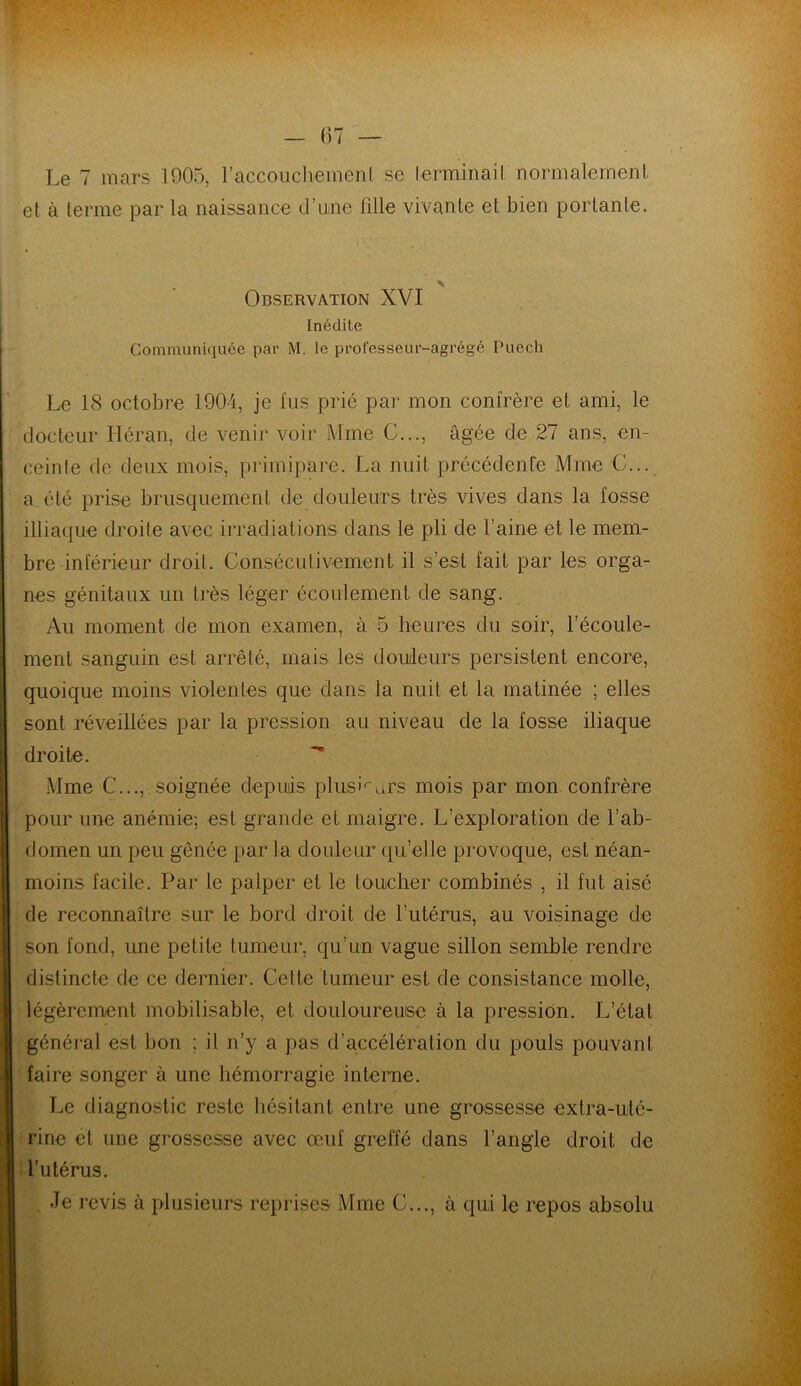 et à terme par la naissance d’une fille vivante et bien portante. Observation XVI Inédite Communiquée par M. le professeur-agrégé Puech Le 18 octobre 1904, je lus prié par mon confrère et ami, le docteur Héran, de venir voir Mme C..., âgée de 27 ans, en- ceinte de deux mois, primipare. La nuit précédente Mme G... a été prise brusquement de douleurs très vives dans la fosse illiaque droite avec irradiations dans le pli de l’aine et le mem- bre inférieur droit. Consécutivement il s’est fait par les orga- nes génitaux un très léger écoulement de sang. Au moment de mon examen, à 5 heures du soir, l’écoule- ment sanguin est arrêté, mais les douleurs persistent encore, quoique moins violentes que dans la nuit et la matinée ; elles sont réveillées par la pression au niveau de la fosse iliaque droite. Mme C...,.soignée depuis plusieurs mois par mon confrère pour une anémie; est grande et maigre. L’exploration de l’ab- domen un peu gênée par la douleur quelle provoque, est néan- moins facile. Par le palper et le toucher combinés , il fut aisé de reconnaître sur le bord droit de l’utérus, au voisinage de son fond, une petite tumeur, qu’un vague sillon semble rendre distincte de ce dernier. Cette tumeur est de consistance molle, légèrement mobilisable, et douloureuse à la pression. L’état général est bon ; il n’y a pas d’accélération du pouls pouvant faire songer à une hémorragie interne. Le diagnostic reste hésitant entre une grossesse extra-uté- rine et une grossesse avec œuf greffé dans l’angle droit de l’utérus. Je revis à plusieurs reprises Mme C..., à qui le repos absolu