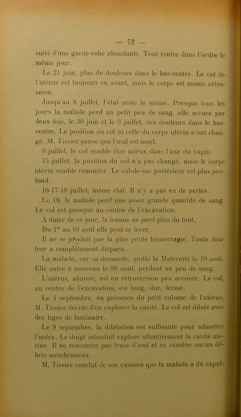 suivi d’une garde-robe abondante. Tout rentre dans l’ordre le même jour. Le 21 juin, plus de douleurs dans le bas-ventre. Le col de l’utérus est toujours en avant, mais le corps est moins rétro- versé. Jusqu’au 8 juillet, l'état reste le même. Presque tous les jours la malade perd un petit peu de sang, elle accuse par deux fois, le 30 juin et le 3 juillet, des douleurs dans le bas- ventre. La position du col ni celle du corps utérin n’ont chan- gé. M. Tissier pense que l’œuf est mort. 9 juillet, le col semble être mieux dans l’axe du vagin. 15 juillet, la position du col n’a pas changé, mais le corps utérin semble remonter. Le cul-de-sac postérieur est plus pro- fond. 16-17-18 juillet, même état. Il n’y a pas eu de pertes. Le 19, la malade perd une assez grande quantité de sang. Le col est presque au centre de l’excavation. A dater de ce jour, la femme ne perd plus du tout. Du 1er au 10 août elle peut se lever. Il ne se produit pas la plus petite hémorragie. Toute dou- leur a complètement disparu. La malade, sur sa demande, quitte la Maternité le 10 août. Elle entre à nouveau le 28 août, perdant un peu de sang. L’utérus, abaissé, est en rétroversion peu accusée. Le col, au centre de l’excavation, est long, dur, ferme. Le 4 septembre, en présence du petit volume.de l’utérus, M. Tissier décide d’en explorer la cavité. Le col est dilaté, avec des tiges de laminaire. Le 9 septembre, la dilatation est suffisante pour admettre l’index. Le doigt introduit explore attentivement la cavité uté- rine. Il ne rencontre pas trace d’œuf et ne ramène aucun dé- bris membraneux. M. Tissier conclut de son examen que la malade a dû expul-