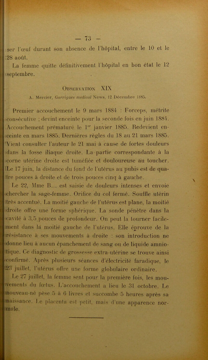 ser l’œuf durant son absence de l’hôpital, entre le 10 et le 28 août. La femme quitte définitivement l’hôpital en bon état le 12 •septembre. Observation XIX A. Mercier, Garrigues medical News, 12 Décembre 1885. Premier accouchement le 9 mars 1884 : Forceps, métrite consécutive ; devint enceinte pour la seconde fois en juin 1884. Accouchement prématuré le 1er janvier 1885. Redevient en- ceinte en mars 1885. Dernières règles du 18 au 21 mars 1885. Vient consulter l’auteur le 21 mai à cause de fortes douleurs dans la fosse iliaque droite. La partie correspondante à la corne utérine droite est tuméfiée et douloureuse au toucher. Le 17 juin, la distance du fond'de l’utérus au pubis est de qua- tre pouces à droite et de trois pouces cinq à gauche. Le 22, Mme B... est saisie de douleurs intenses et envoie (Chercher la sage-femme. Orifice du col fermé. Souffle utérin très accentué. La moitié gauche de l’utérus est plane, la moitié droite offre une forme sphérique. La sonde pénètre dans la cavité à 3,5.pouces de profondeur. On peut la tourner facile- ment dans là moitié gauche de l’utérus. Elle éprouve de la résistance à ses mouvements à droite : son introduction ne donne lieu à aucun épanchement de sang ou de liquide amnio- tique. Ce diagnostic de grossesse extra-utérine se trouve ainsi confirmé. Après plusieurs séances d’électricité faradique, le '23 juillet, l’utérus offre une forme globulaire ordinaire. Le 27 juillet, la femme sent pour la première fois, les mou- vements du fœtus. L’accouchement a lieu le 31 octobre. Le inouveau-né pèse 5 à 0 livres et succombe 5 heures après sa rnaissance. Le placenta est petit, mais d’une apparence nor- male.