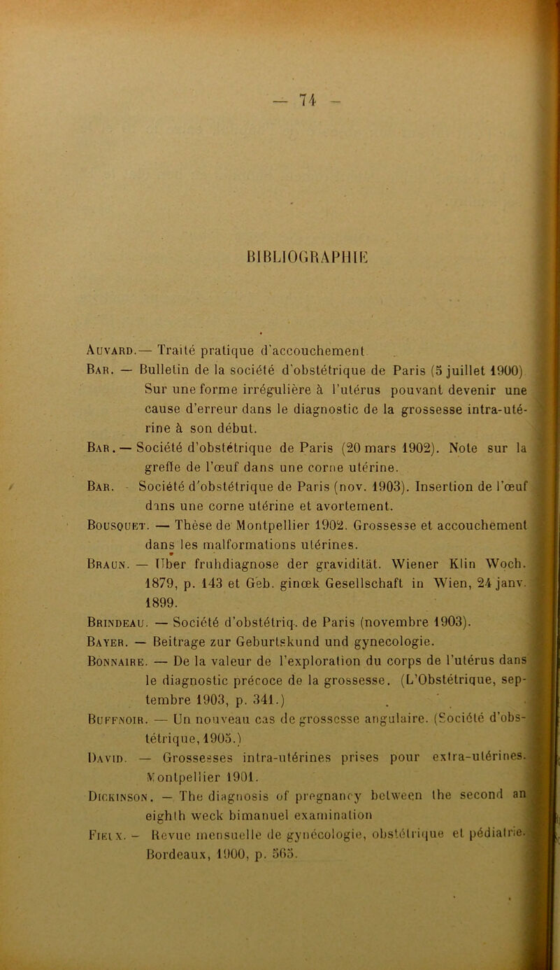 BIBLIOGRAPHIE Auvard.— Traité pratique d'accouchement Bar. — Bulletin de la société d'obstétrique de Paris (5 juillet 1900) Sur une forme irrégulière à l’utérus pouvant devenir une cause d’erreur dans le diagnostic de la grossesse intra-uté- rine à son début. Bar . — Société d’obstétrique de Paris (20 mars 1902). Note sur la greffe de l’œuf dans une corne utérine. Bar. Société d'obstétrique de Paris (nov. 1903). Insertion de l’œuf dans une corne utérine et avortement. Bousquet. — Thèse de Montpellier 1902. Grossesse et accouchement dans les malformations utérines. 9 Braun. — Uber fruhdiagnose der graviditàt. Wiener Klin Woch. 1879, p. 143 et Geb. ginœk Gesellschaft in Wien, 24janv. 1899. Brindeau. — Société d’obstétriq. de Paris (novembre 1903). Bayer. — Beitrage zur Geburtskund und gynécologie. Bonnaire. — De la valeur de l’exploration du corps de l’utérus dans le diagnostic précoce de la grossesse. (L’Obstétrique, sep- tembre 1903, p. 341.) Buffnoir. — Un nouveau cas de grossesse angulaire. (Société d’obs- tétrique, 1905.) David. — Grossesses intra-utérines prises pour extra-utérines. Montpellier 1901. Dickinson. — The diagnosis of pregnancy between the second an eighth week bimanuel examinalion Fieix. - Revue mensuelle de gynécologie, obstétrique et pédiatrie. Bordeaux, 1900, p. 5()5.